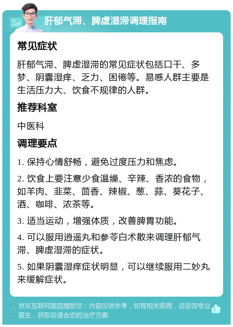 肝郁气滞、脾虚湿滞调理指南 常见症状 肝郁气滞、脾虚湿滞的常见症状包括口干、多梦、阴囊湿痒、乏力、困倦等。易感人群主要是生活压力大、饮食不规律的人群。 推荐科室 中医科 调理要点 1. 保持心情舒畅，避免过度压力和焦虑。 2. 饮食上要注意少食温燥、辛辣、香浓的食物，如羊肉、韭菜、茴香、辣椒、葱、蒜、葵花子、酒、咖啡、浓茶等。 3. 适当运动，增强体质，改善脾胃功能。 4. 可以服用逍遥丸和参苓白术散来调理肝郁气滞、脾虚湿滞的症状。 5. 如果阴囊湿痒症状明显，可以继续服用二妙丸来缓解症状。