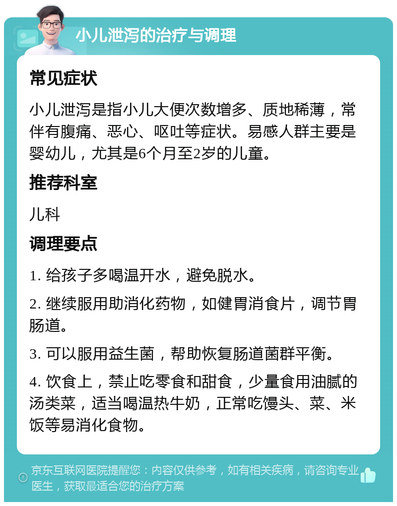 小儿泄泻的治疗与调理 常见症状 小儿泄泻是指小儿大便次数增多、质地稀薄，常伴有腹痛、恶心、呕吐等症状。易感人群主要是婴幼儿，尤其是6个月至2岁的儿童。 推荐科室 儿科 调理要点 1. 给孩子多喝温开水，避免脱水。 2. 继续服用助消化药物，如健胃消食片，调节胃肠道。 3. 可以服用益生菌，帮助恢复肠道菌群平衡。 4. 饮食上，禁止吃零食和甜食，少量食用油腻的汤类菜，适当喝温热牛奶，正常吃馒头、菜、米饭等易消化食物。