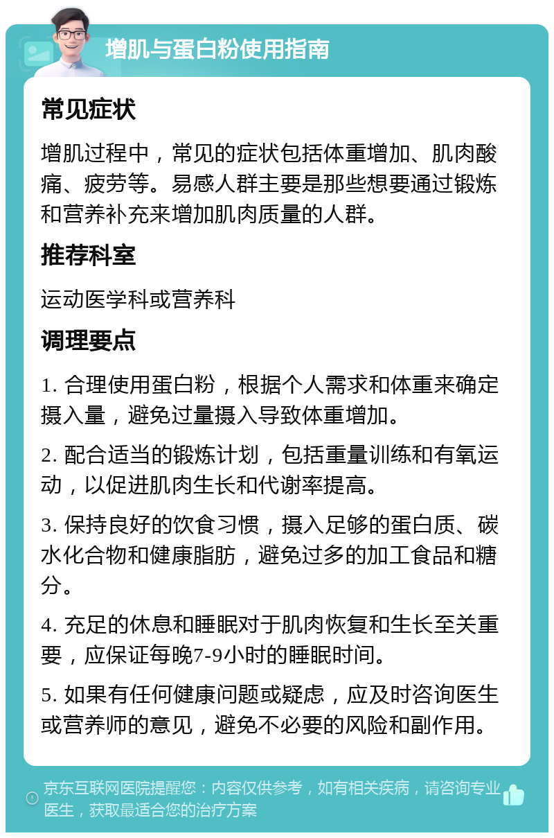 增肌与蛋白粉使用指南 常见症状 增肌过程中，常见的症状包括体重增加、肌肉酸痛、疲劳等。易感人群主要是那些想要通过锻炼和营养补充来增加肌肉质量的人群。 推荐科室 运动医学科或营养科 调理要点 1. 合理使用蛋白粉，根据个人需求和体重来确定摄入量，避免过量摄入导致体重增加。 2. 配合适当的锻炼计划，包括重量训练和有氧运动，以促进肌肉生长和代谢率提高。 3. 保持良好的饮食习惯，摄入足够的蛋白质、碳水化合物和健康脂肪，避免过多的加工食品和糖分。 4. 充足的休息和睡眠对于肌肉恢复和生长至关重要，应保证每晚7-9小时的睡眠时间。 5. 如果有任何健康问题或疑虑，应及时咨询医生或营养师的意见，避免不必要的风险和副作用。