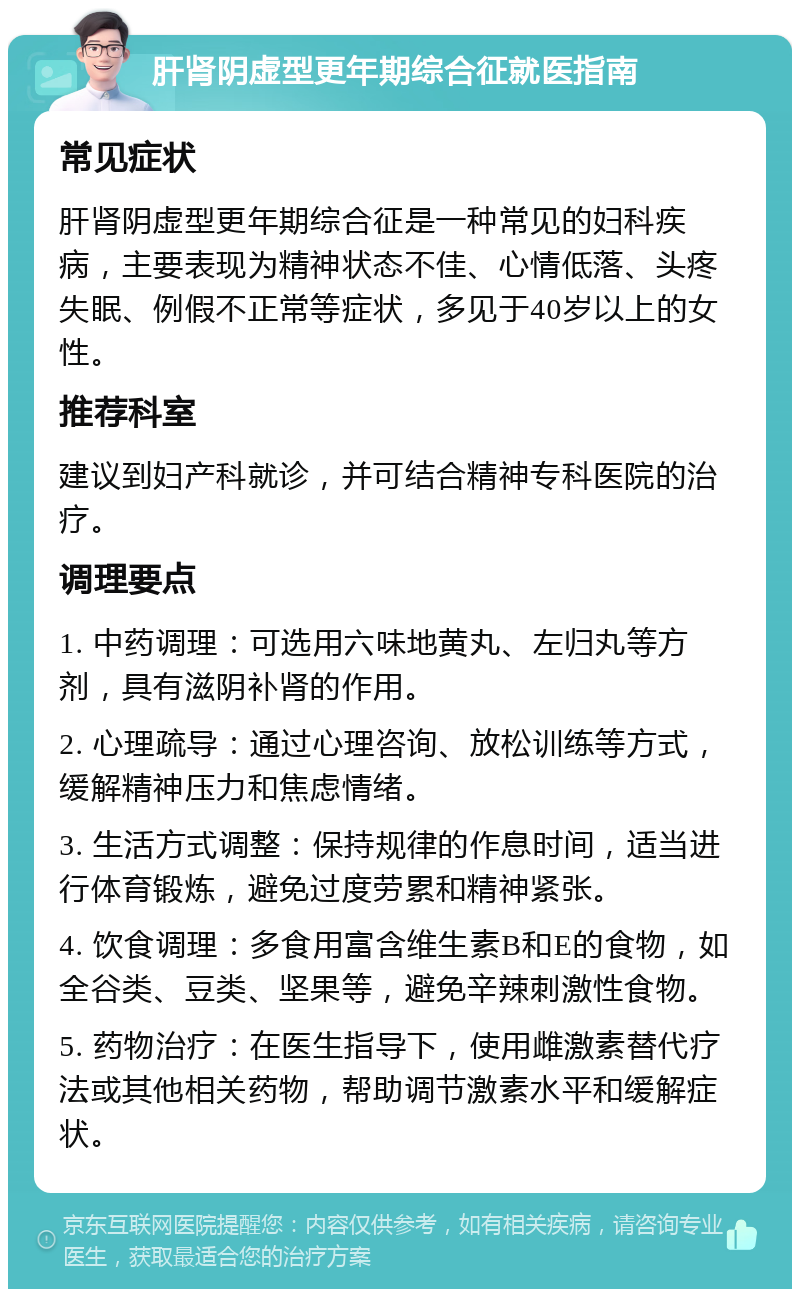 肝肾阴虚型更年期综合征就医指南 常见症状 肝肾阴虚型更年期综合征是一种常见的妇科疾病，主要表现为精神状态不佳、心情低落、头疼失眠、例假不正常等症状，多见于40岁以上的女性。 推荐科室 建议到妇产科就诊，并可结合精神专科医院的治疗。 调理要点 1. 中药调理：可选用六味地黄丸、左归丸等方剂，具有滋阴补肾的作用。 2. 心理疏导：通过心理咨询、放松训练等方式，缓解精神压力和焦虑情绪。 3. 生活方式调整：保持规律的作息时间，适当进行体育锻炼，避免过度劳累和精神紧张。 4. 饮食调理：多食用富含维生素B和E的食物，如全谷类、豆类、坚果等，避免辛辣刺激性食物。 5. 药物治疗：在医生指导下，使用雌激素替代疗法或其他相关药物，帮助调节激素水平和缓解症状。