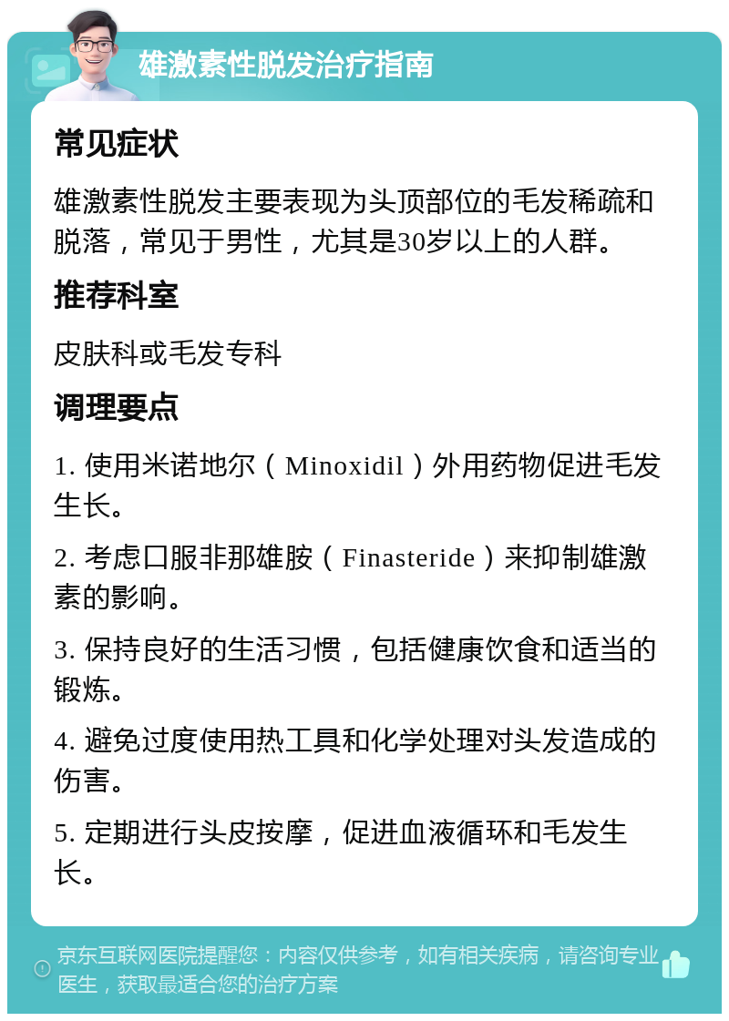 雄激素性脱发治疗指南 常见症状 雄激素性脱发主要表现为头顶部位的毛发稀疏和脱落，常见于男性，尤其是30岁以上的人群。 推荐科室 皮肤科或毛发专科 调理要点 1. 使用米诺地尔（Minoxidil）外用药物促进毛发生长。 2. 考虑口服非那雄胺（Finasteride）来抑制雄激素的影响。 3. 保持良好的生活习惯，包括健康饮食和适当的锻炼。 4. 避免过度使用热工具和化学处理对头发造成的伤害。 5. 定期进行头皮按摩，促进血液循环和毛发生长。