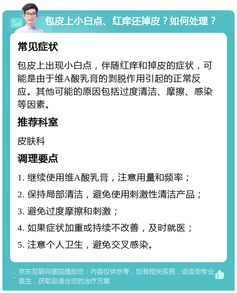 包皮上小白点、红痒还掉皮？如何处理？ 常见症状 包皮上出现小白点，伴随红痒和掉皮的症状，可能是由于维A酸乳膏的剥脱作用引起的正常反应。其他可能的原因包括过度清洁、摩擦、感染等因素。 推荐科室 皮肤科 调理要点 1. 继续使用维A酸乳膏，注意用量和频率； 2. 保持局部清洁，避免使用刺激性清洁产品； 3. 避免过度摩擦和刺激； 4. 如果症状加重或持续不改善，及时就医； 5. 注意个人卫生，避免交叉感染。