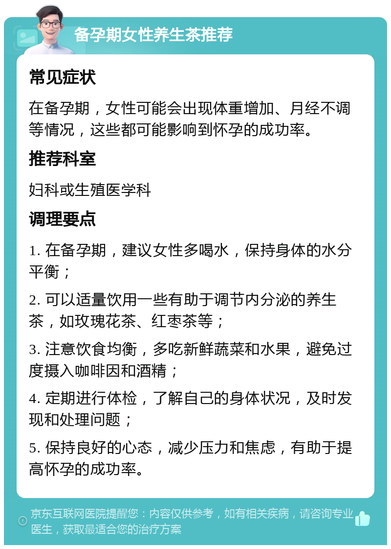 备孕期女性养生茶推荐 常见症状 在备孕期，女性可能会出现体重增加、月经不调等情况，这些都可能影响到怀孕的成功率。 推荐科室 妇科或生殖医学科 调理要点 1. 在备孕期，建议女性多喝水，保持身体的水分平衡； 2. 可以适量饮用一些有助于调节内分泌的养生茶，如玫瑰花茶、红枣茶等； 3. 注意饮食均衡，多吃新鲜蔬菜和水果，避免过度摄入咖啡因和酒精； 4. 定期进行体检，了解自己的身体状况，及时发现和处理问题； 5. 保持良好的心态，减少压力和焦虑，有助于提高怀孕的成功率。