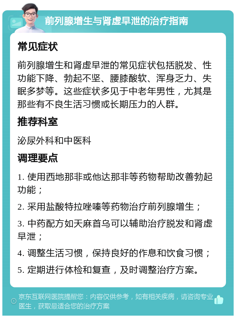 前列腺增生与肾虚早泄的治疗指南 常见症状 前列腺增生和肾虚早泄的常见症状包括脱发、性功能下降、勃起不坚、腰膝酸软、浑身乏力、失眠多梦等。这些症状多见于中老年男性，尤其是那些有不良生活习惯或长期压力的人群。 推荐科室 泌尿外科和中医科 调理要点 1. 使用西地那非或他达那非等药物帮助改善勃起功能； 2. 采用盐酸特拉唑嗪等药物治疗前列腺增生； 3. 中药配方如天麻首乌可以辅助治疗脱发和肾虚早泄； 4. 调整生活习惯，保持良好的作息和饮食习惯； 5. 定期进行体检和复查，及时调整治疗方案。