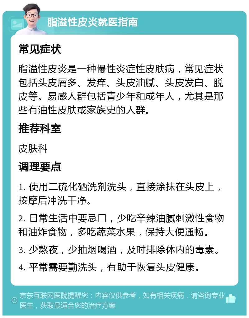 脂溢性皮炎就医指南 常见症状 脂溢性皮炎是一种慢性炎症性皮肤病，常见症状包括头皮屑多、发痒、头皮油腻、头皮发白、脱皮等。易感人群包括青少年和成年人，尤其是那些有油性皮肤或家族史的人群。 推荐科室 皮肤科 调理要点 1. 使用二硫化硒洗剂洗头，直接涂抹在头皮上，按摩后冲洗干净。 2. 日常生活中要忌口，少吃辛辣油腻刺激性食物和油炸食物，多吃蔬菜水果，保持大便通畅。 3. 少熬夜，少抽烟喝酒，及时排除体内的毒素。 4. 平常需要勤洗头，有助于恢复头皮健康。