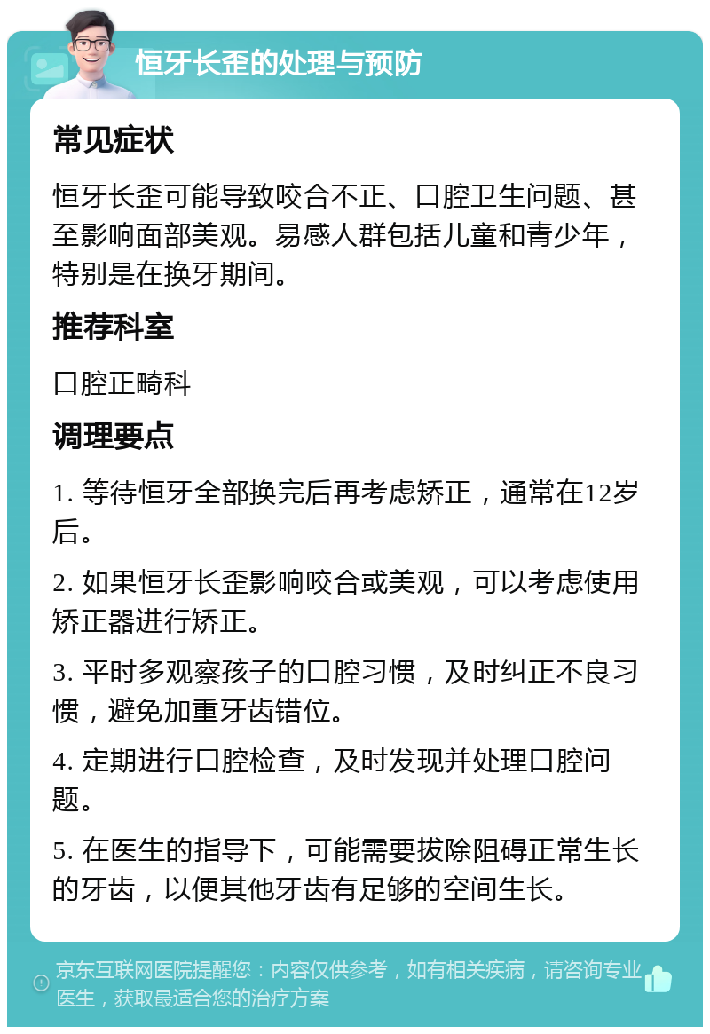 恒牙长歪的处理与预防 常见症状 恒牙长歪可能导致咬合不正、口腔卫生问题、甚至影响面部美观。易感人群包括儿童和青少年，特别是在换牙期间。 推荐科室 口腔正畸科 调理要点 1. 等待恒牙全部换完后再考虑矫正，通常在12岁后。 2. 如果恒牙长歪影响咬合或美观，可以考虑使用矫正器进行矫正。 3. 平时多观察孩子的口腔习惯，及时纠正不良习惯，避免加重牙齿错位。 4. 定期进行口腔检查，及时发现并处理口腔问题。 5. 在医生的指导下，可能需要拔除阻碍正常生长的牙齿，以便其他牙齿有足够的空间生长。