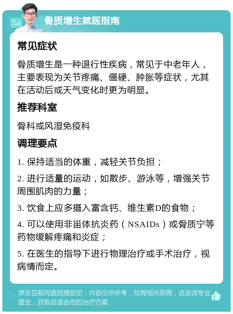 骨质增生就医指南 常见症状 骨质增生是一种退行性疾病，常见于中老年人，主要表现为关节疼痛、僵硬、肿胀等症状，尤其在活动后或天气变化时更为明显。 推荐科室 骨科或风湿免疫科 调理要点 1. 保持适当的体重，减轻关节负担； 2. 进行适量的运动，如散步、游泳等，增强关节周围肌肉的力量； 3. 饮食上应多摄入富含钙、维生素D的食物； 4. 可以使用非甾体抗炎药（NSAIDs）或骨质宁等药物缓解疼痛和炎症； 5. 在医生的指导下进行物理治疗或手术治疗，视病情而定。