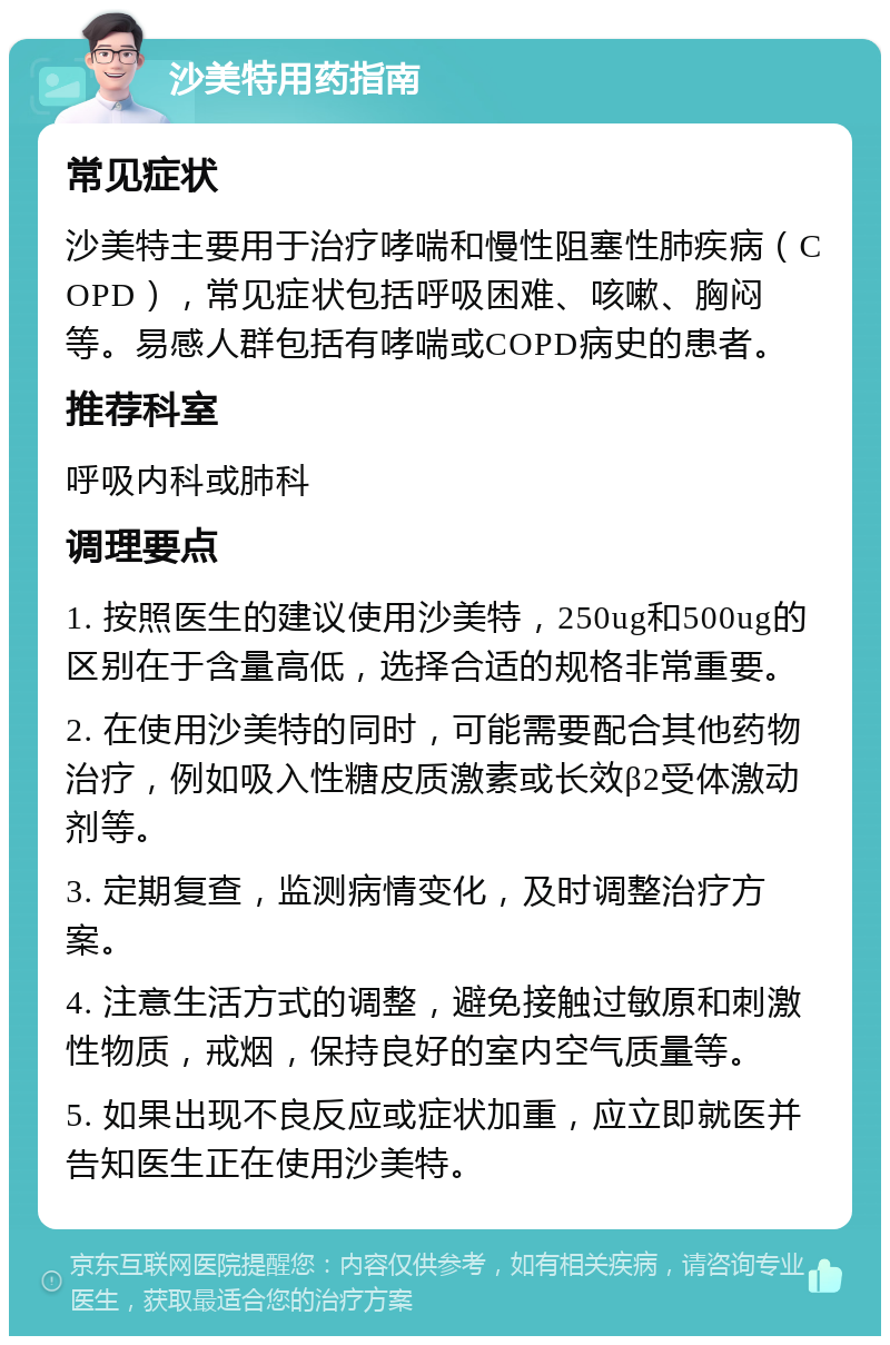 沙美特用药指南 常见症状 沙美特主要用于治疗哮喘和慢性阻塞性肺疾病（COPD），常见症状包括呼吸困难、咳嗽、胸闷等。易感人群包括有哮喘或COPD病史的患者。 推荐科室 呼吸内科或肺科 调理要点 1. 按照医生的建议使用沙美特，250ug和500ug的区别在于含量高低，选择合适的规格非常重要。 2. 在使用沙美特的同时，可能需要配合其他药物治疗，例如吸入性糖皮质激素或长效β2受体激动剂等。 3. 定期复查，监测病情变化，及时调整治疗方案。 4. 注意生活方式的调整，避免接触过敏原和刺激性物质，戒烟，保持良好的室内空气质量等。 5. 如果出现不良反应或症状加重，应立即就医并告知医生正在使用沙美特。