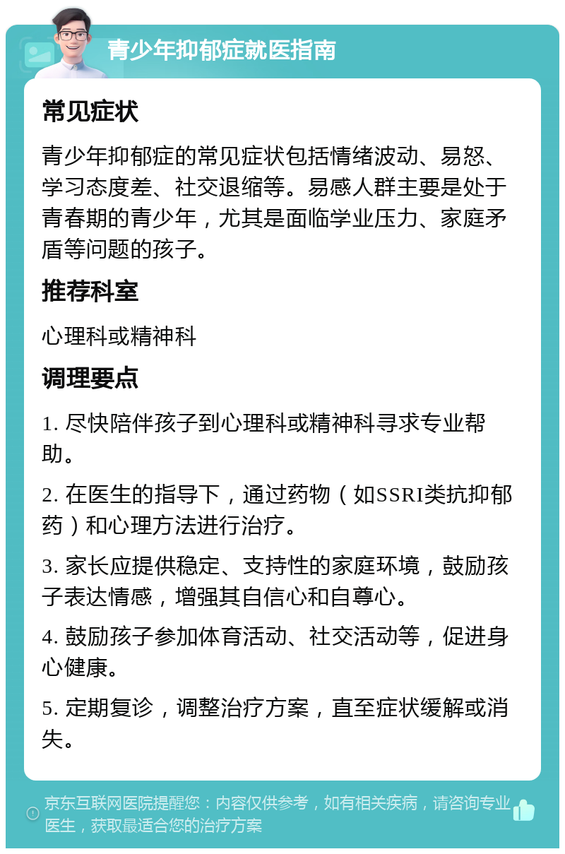 青少年抑郁症就医指南 常见症状 青少年抑郁症的常见症状包括情绪波动、易怒、学习态度差、社交退缩等。易感人群主要是处于青春期的青少年，尤其是面临学业压力、家庭矛盾等问题的孩子。 推荐科室 心理科或精神科 调理要点 1. 尽快陪伴孩子到心理科或精神科寻求专业帮助。 2. 在医生的指导下，通过药物（如SSRI类抗抑郁药）和心理方法进行治疗。 3. 家长应提供稳定、支持性的家庭环境，鼓励孩子表达情感，增强其自信心和自尊心。 4. 鼓励孩子参加体育活动、社交活动等，促进身心健康。 5. 定期复诊，调整治疗方案，直至症状缓解或消失。