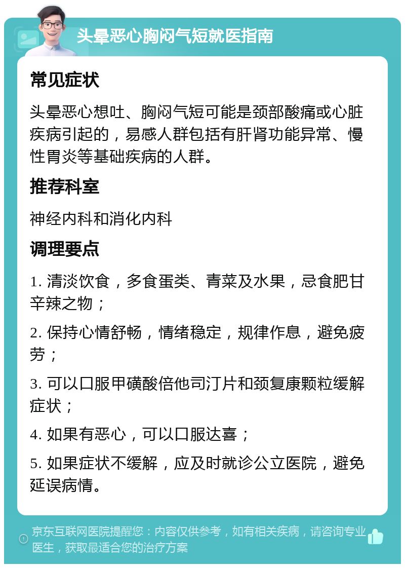 头晕恶心胸闷气短就医指南 常见症状 头晕恶心想吐、胸闷气短可能是颈部酸痛或心脏疾病引起的，易感人群包括有肝肾功能异常、慢性胃炎等基础疾病的人群。 推荐科室 神经内科和消化内科 调理要点 1. 清淡饮食，多食蛋类、青菜及水果，忌食肥甘辛辣之物； 2. 保持心情舒畅，情绪稳定，规律作息，避免疲劳； 3. 可以口服甲磺酸倍他司汀片和颈复康颗粒缓解症状； 4. 如果有恶心，可以口服达喜； 5. 如果症状不缓解，应及时就诊公立医院，避免延误病情。