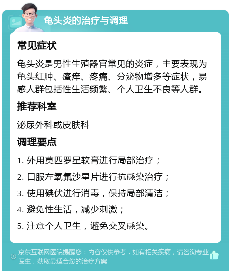 龟头炎的治疗与调理 常见症状 龟头炎是男性生殖器官常见的炎症，主要表现为龟头红肿、瘙痒、疼痛、分泌物增多等症状，易感人群包括性生活频繁、个人卫生不良等人群。 推荐科室 泌尿外科或皮肤科 调理要点 1. 外用莫匹罗星软膏进行局部治疗； 2. 口服左氧氟沙星片进行抗感染治疗； 3. 使用碘伏进行消毒，保持局部清洁； 4. 避免性生活，减少刺激； 5. 注意个人卫生，避免交叉感染。