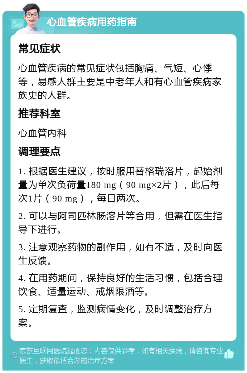 心血管疾病用药指南 常见症状 心血管疾病的常见症状包括胸痛、气短、心悸等，易感人群主要是中老年人和有心血管疾病家族史的人群。 推荐科室 心血管内科 调理要点 1. 根据医生建议，按时服用替格瑞洛片，起始剂量为单次负荷量180 mg（90 mg×2片），此后每次1片（90 mg），每日两次。 2. 可以与阿司匹林肠溶片等合用，但需在医生指导下进行。 3. 注意观察药物的副作用，如有不适，及时向医生反馈。 4. 在用药期间，保持良好的生活习惯，包括合理饮食、适量运动、戒烟限酒等。 5. 定期复查，监测病情变化，及时调整治疗方案。