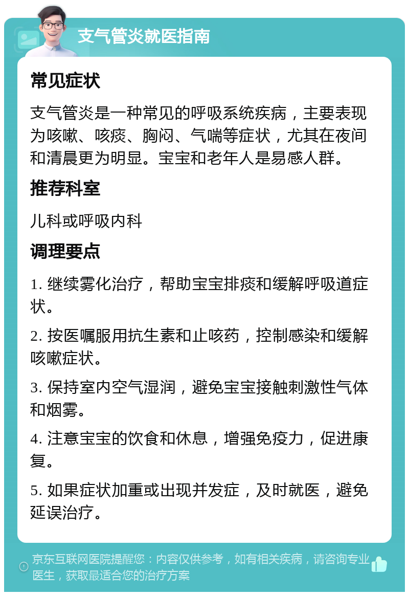 支气管炎就医指南 常见症状 支气管炎是一种常见的呼吸系统疾病，主要表现为咳嗽、咳痰、胸闷、气喘等症状，尤其在夜间和清晨更为明显。宝宝和老年人是易感人群。 推荐科室 儿科或呼吸内科 调理要点 1. 继续雾化治疗，帮助宝宝排痰和缓解呼吸道症状。 2. 按医嘱服用抗生素和止咳药，控制感染和缓解咳嗽症状。 3. 保持室内空气湿润，避免宝宝接触刺激性气体和烟雾。 4. 注意宝宝的饮食和休息，增强免疫力，促进康复。 5. 如果症状加重或出现并发症，及时就医，避免延误治疗。