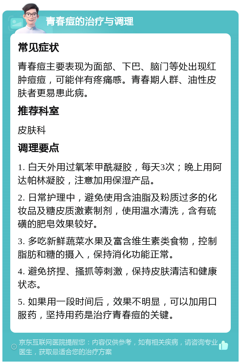 青春痘的治疗与调理 常见症状 青春痘主要表现为面部、下巴、脑门等处出现红肿痘痘，可能伴有疼痛感。青春期人群、油性皮肤者更易患此病。 推荐科室 皮肤科 调理要点 1. 白天外用过氧苯甲酰凝胶，每天3次；晚上用阿达帕林凝胶，注意加用保湿产品。 2. 日常护理中，避免使用含油脂及粉质过多的化妆品及糖皮质激素制剂，使用温水清洗，含有硫磺的肥皂效果较好。 3. 多吃新鲜蔬菜水果及富含维生素类食物，控制脂肪和糖的摄入，保持消化功能正常。 4. 避免挤捏、搔抓等刺激，保持皮肤清洁和健康状态。 5. 如果用一段时间后，效果不明显，可以加用口服药，坚持用药是治疗青春痘的关键。