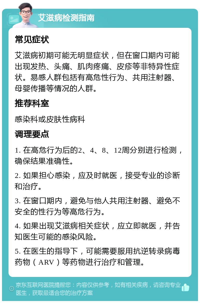 艾滋病检测指南 常见症状 艾滋病初期可能无明显症状，但在窗口期内可能出现发热、头痛、肌肉疼痛、皮疹等非特异性症状。易感人群包括有高危性行为、共用注射器、母婴传播等情况的人群。 推荐科室 感染科或皮肤性病科 调理要点 1. 在高危行为后的2、4、8、12周分别进行检测，确保结果准确性。 2. 如果担心感染，应及时就医，接受专业的诊断和治疗。 3. 在窗口期内，避免与他人共用注射器、避免不安全的性行为等高危行为。 4. 如果出现艾滋病相关症状，应立即就医，并告知医生可能的感染风险。 5. 在医生的指导下，可能需要服用抗逆转录病毒药物（ARV）等药物进行治疗和管理。