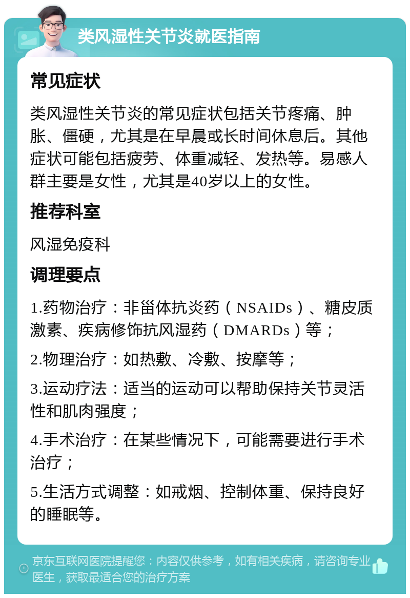 类风湿性关节炎就医指南 常见症状 类风湿性关节炎的常见症状包括关节疼痛、肿胀、僵硬，尤其是在早晨或长时间休息后。其他症状可能包括疲劳、体重减轻、发热等。易感人群主要是女性，尤其是40岁以上的女性。 推荐科室 风湿免疫科 调理要点 1.药物治疗：非甾体抗炎药（NSAIDs）、糖皮质激素、疾病修饰抗风湿药（DMARDs）等； 2.物理治疗：如热敷、冷敷、按摩等； 3.运动疗法：适当的运动可以帮助保持关节灵活性和肌肉强度； 4.手术治疗：在某些情况下，可能需要进行手术治疗； 5.生活方式调整：如戒烟、控制体重、保持良好的睡眠等。