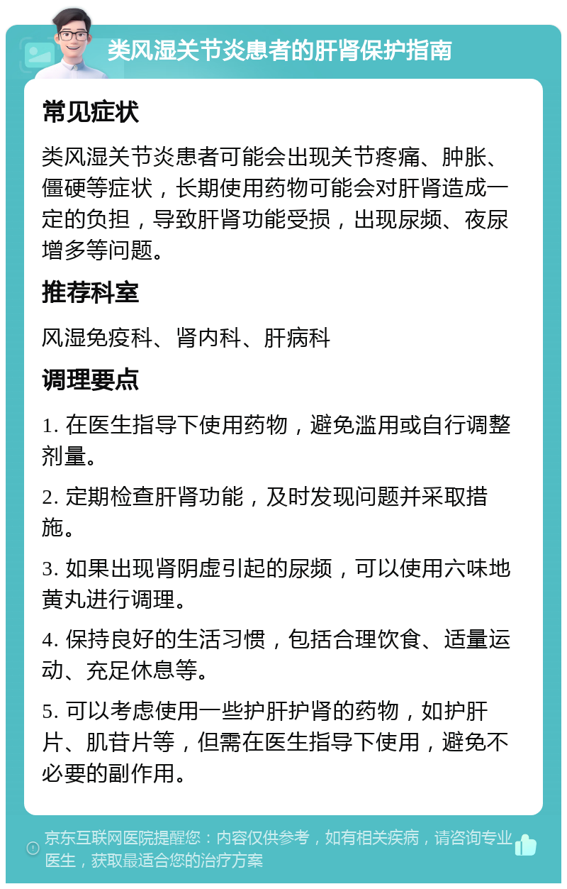 类风湿关节炎患者的肝肾保护指南 常见症状 类风湿关节炎患者可能会出现关节疼痛、肿胀、僵硬等症状，长期使用药物可能会对肝肾造成一定的负担，导致肝肾功能受损，出现尿频、夜尿增多等问题。 推荐科室 风湿免疫科、肾内科、肝病科 调理要点 1. 在医生指导下使用药物，避免滥用或自行调整剂量。 2. 定期检查肝肾功能，及时发现问题并采取措施。 3. 如果出现肾阴虚引起的尿频，可以使用六味地黄丸进行调理。 4. 保持良好的生活习惯，包括合理饮食、适量运动、充足休息等。 5. 可以考虑使用一些护肝护肾的药物，如护肝片、肌苷片等，但需在医生指导下使用，避免不必要的副作用。