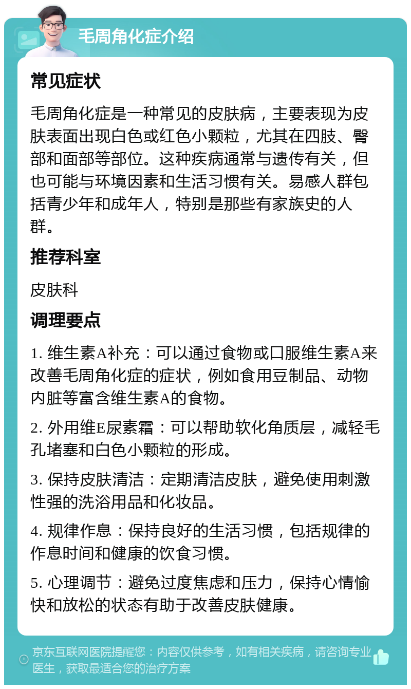 毛周角化症介绍 常见症状 毛周角化症是一种常见的皮肤病，主要表现为皮肤表面出现白色或红色小颗粒，尤其在四肢、臀部和面部等部位。这种疾病通常与遗传有关，但也可能与环境因素和生活习惯有关。易感人群包括青少年和成年人，特别是那些有家族史的人群。 推荐科室 皮肤科 调理要点 1. 维生素A补充：可以通过食物或口服维生素A来改善毛周角化症的症状，例如食用豆制品、动物内脏等富含维生素A的食物。 2. 外用维E尿素霜：可以帮助软化角质层，减轻毛孔堵塞和白色小颗粒的形成。 3. 保持皮肤清洁：定期清洁皮肤，避免使用刺激性强的洗浴用品和化妆品。 4. 规律作息：保持良好的生活习惯，包括规律的作息时间和健康的饮食习惯。 5. 心理调节：避免过度焦虑和压力，保持心情愉快和放松的状态有助于改善皮肤健康。