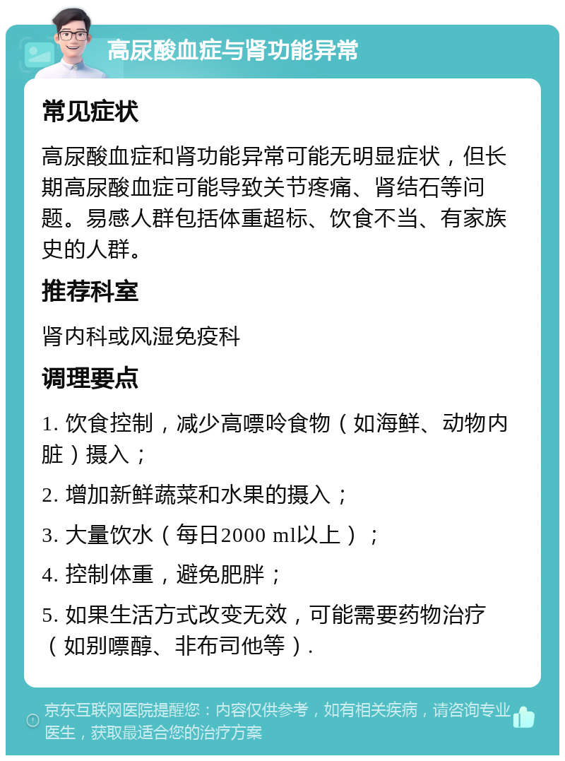 高尿酸血症与肾功能异常 常见症状 高尿酸血症和肾功能异常可能无明显症状，但长期高尿酸血症可能导致关节疼痛、肾结石等问题。易感人群包括体重超标、饮食不当、有家族史的人群。 推荐科室 肾内科或风湿免疫科 调理要点 1. 饮食控制，减少高嘌呤食物（如海鲜、动物内脏）摄入； 2. 增加新鲜蔬菜和水果的摄入； 3. 大量饮水（每日2000 ml以上）； 4. 控制体重，避免肥胖； 5. 如果生活方式改变无效，可能需要药物治疗（如别嘌醇、非布司他等）.