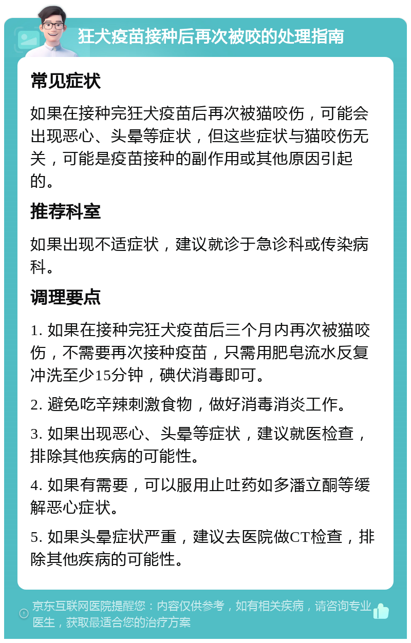 狂犬疫苗接种后再次被咬的处理指南 常见症状 如果在接种完狂犬疫苗后再次被猫咬伤，可能会出现恶心、头晕等症状，但这些症状与猫咬伤无关，可能是疫苗接种的副作用或其他原因引起的。 推荐科室 如果出现不适症状，建议就诊于急诊科或传染病科。 调理要点 1. 如果在接种完狂犬疫苗后三个月内再次被猫咬伤，不需要再次接种疫苗，只需用肥皂流水反复冲洗至少15分钟，碘伏消毒即可。 2. 避免吃辛辣刺激食物，做好消毒消炎工作。 3. 如果出现恶心、头晕等症状，建议就医检查，排除其他疾病的可能性。 4. 如果有需要，可以服用止吐药如多潘立酮等缓解恶心症状。 5. 如果头晕症状严重，建议去医院做CT检查，排除其他疾病的可能性。