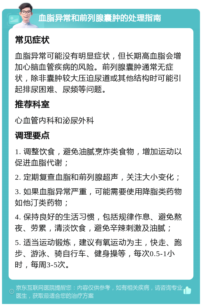 血脂异常和前列腺囊肿的处理指南 常见症状 血脂异常可能没有明显症状，但长期高血脂会增加心脑血管疾病的风险。前列腺囊肿通常无症状，除非囊肿较大压迫尿道或其他结构时可能引起排尿困难、尿频等问题。 推荐科室 心血管内科和泌尿外科 调理要点 1. 调整饮食，避免油腻烹炸类食物，增加运动以促进血脂代谢； 2. 定期复查血脂和前列腺超声，关注大小变化； 3. 如果血脂异常严重，可能需要使用降脂类药物如他汀类药物； 4. 保持良好的生活习惯，包括规律作息、避免熬夜、劳累，清淡饮食，避免辛辣刺激及油腻； 5. 适当运动锻炼，建议有氧运动为主，快走、跑步、游泳、骑自行车、健身操等，每次0.5-1小时，每周3-5次。