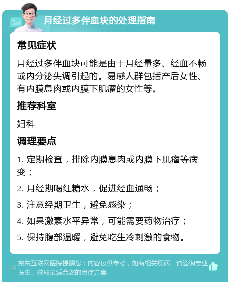 月经过多伴血块的处理指南 常见症状 月经过多伴血块可能是由于月经量多、经血不畅或内分泌失调引起的。易感人群包括产后女性、有内膜息肉或内膜下肌瘤的女性等。 推荐科室 妇科 调理要点 1. 定期检查，排除内膜息肉或内膜下肌瘤等病变； 2. 月经期喝红糖水，促进经血通畅； 3. 注意经期卫生，避免感染； 4. 如果激素水平异常，可能需要药物治疗； 5. 保持腹部温暖，避免吃生冷刺激的食物。