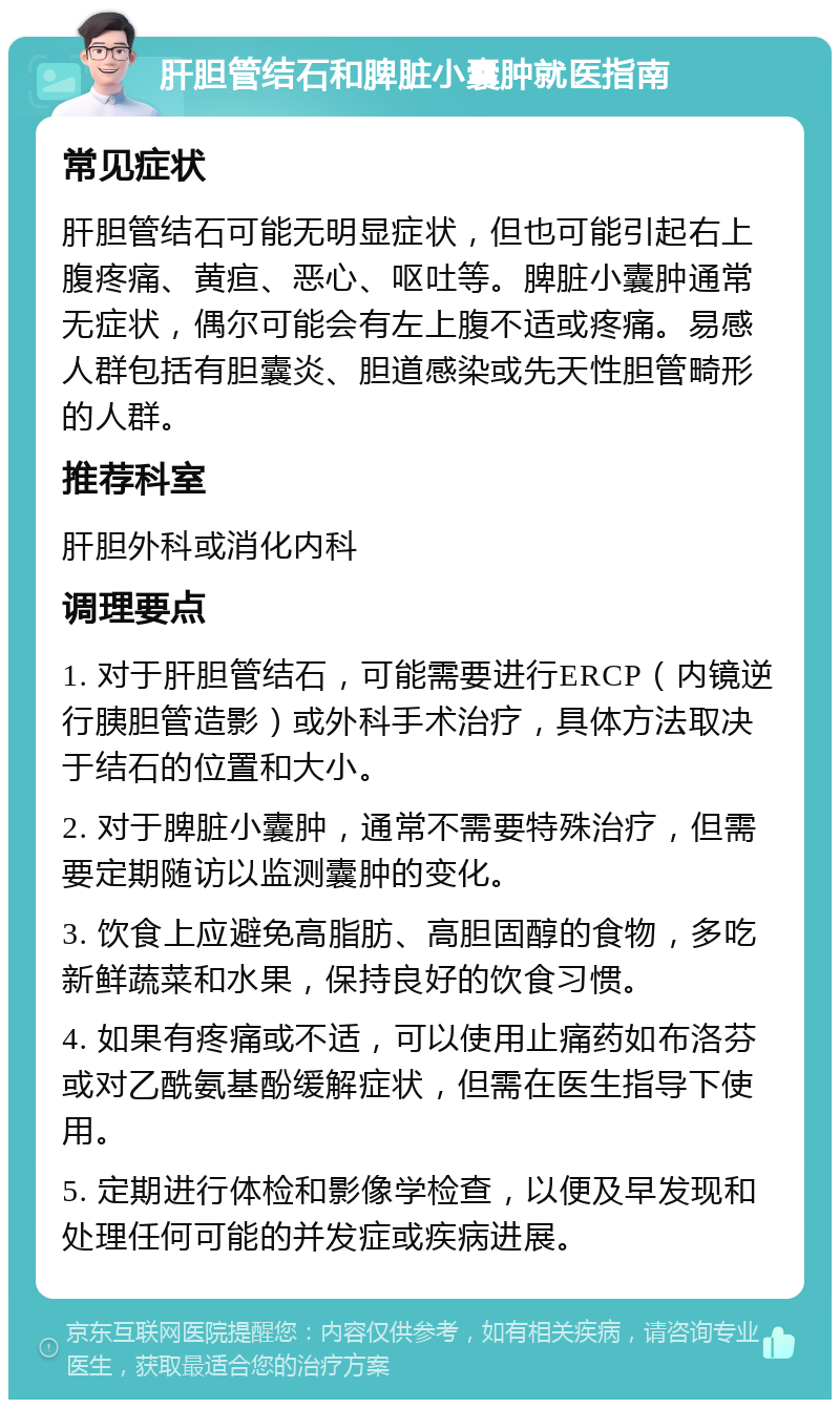 肝胆管结石和脾脏小囊肿就医指南 常见症状 肝胆管结石可能无明显症状，但也可能引起右上腹疼痛、黄疸、恶心、呕吐等。脾脏小囊肿通常无症状，偶尔可能会有左上腹不适或疼痛。易感人群包括有胆囊炎、胆道感染或先天性胆管畸形的人群。 推荐科室 肝胆外科或消化内科 调理要点 1. 对于肝胆管结石，可能需要进行ERCP（内镜逆行胰胆管造影）或外科手术治疗，具体方法取决于结石的位置和大小。 2. 对于脾脏小囊肿，通常不需要特殊治疗，但需要定期随访以监测囊肿的变化。 3. 饮食上应避免高脂肪、高胆固醇的食物，多吃新鲜蔬菜和水果，保持良好的饮食习惯。 4. 如果有疼痛或不适，可以使用止痛药如布洛芬或对乙酰氨基酚缓解症状，但需在医生指导下使用。 5. 定期进行体检和影像学检查，以便及早发现和处理任何可能的并发症或疾病进展。