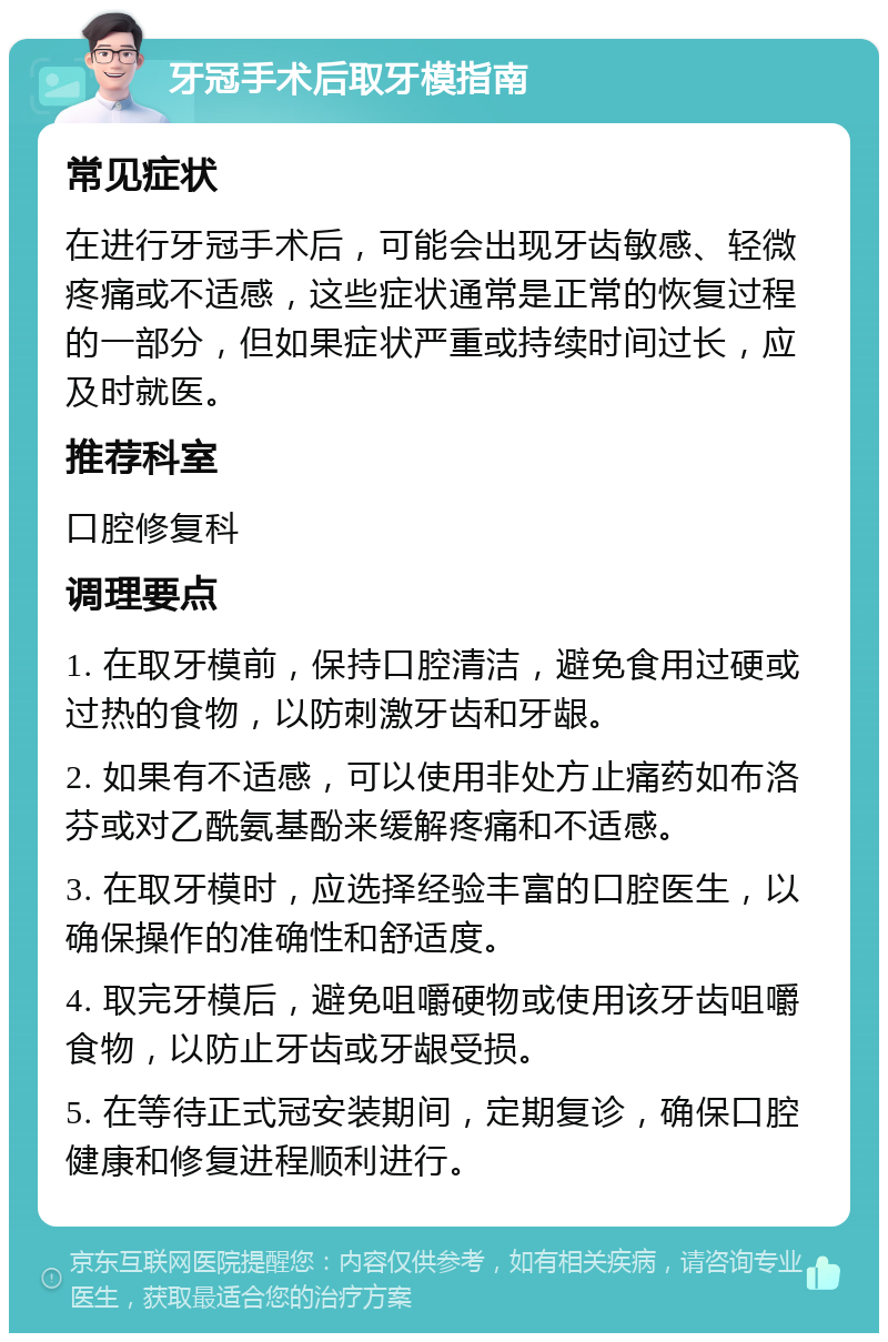 牙冠手术后取牙模指南 常见症状 在进行牙冠手术后，可能会出现牙齿敏感、轻微疼痛或不适感，这些症状通常是正常的恢复过程的一部分，但如果症状严重或持续时间过长，应及时就医。 推荐科室 口腔修复科 调理要点 1. 在取牙模前，保持口腔清洁，避免食用过硬或过热的食物，以防刺激牙齿和牙龈。 2. 如果有不适感，可以使用非处方止痛药如布洛芬或对乙酰氨基酚来缓解疼痛和不适感。 3. 在取牙模时，应选择经验丰富的口腔医生，以确保操作的准确性和舒适度。 4. 取完牙模后，避免咀嚼硬物或使用该牙齿咀嚼食物，以防止牙齿或牙龈受损。 5. 在等待正式冠安装期间，定期复诊，确保口腔健康和修复进程顺利进行。