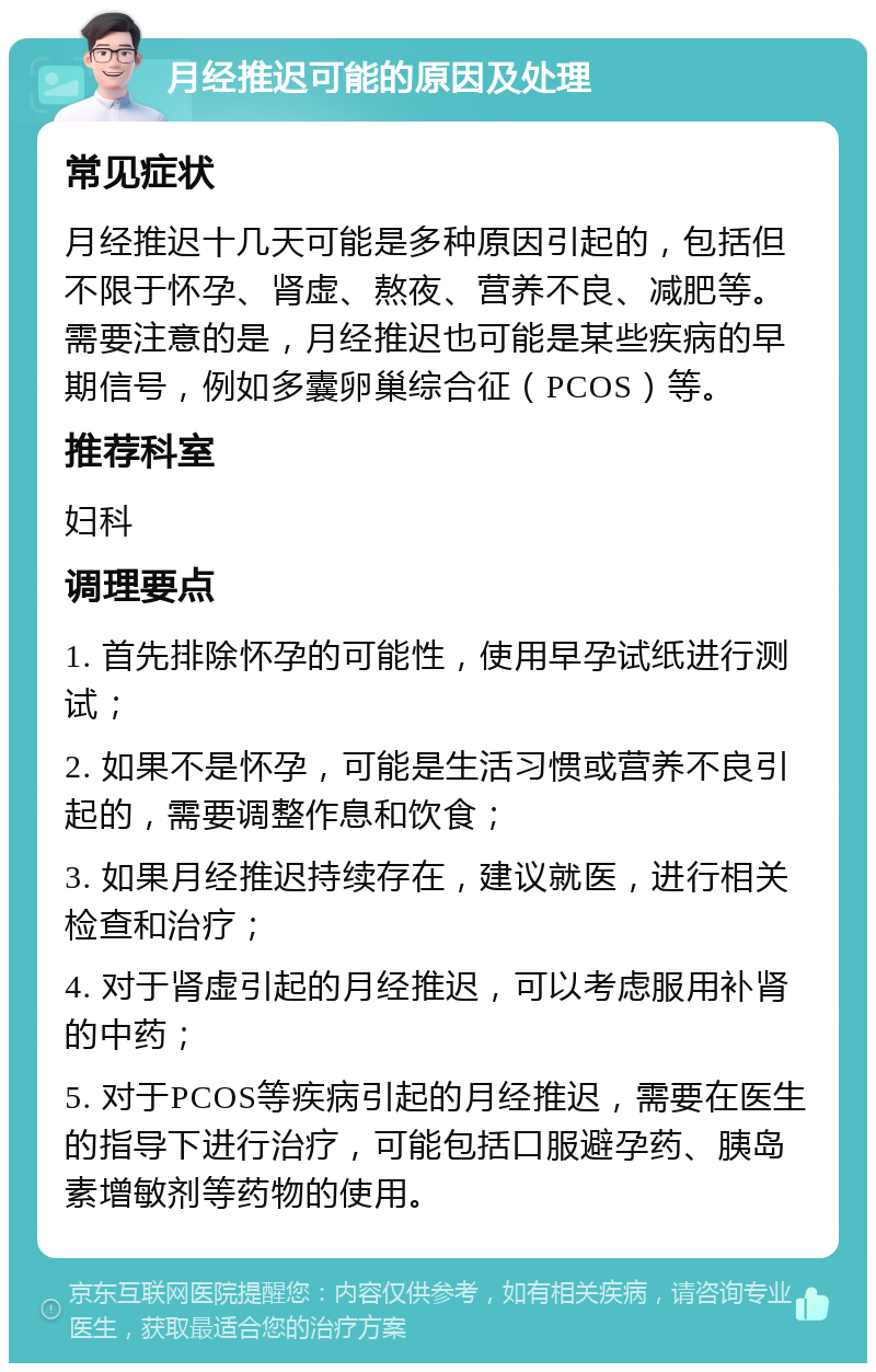 月经推迟可能的原因及处理 常见症状 月经推迟十几天可能是多种原因引起的，包括但不限于怀孕、肾虚、熬夜、营养不良、减肥等。需要注意的是，月经推迟也可能是某些疾病的早期信号，例如多囊卵巢综合征（PCOS）等。 推荐科室 妇科 调理要点 1. 首先排除怀孕的可能性，使用早孕试纸进行测试； 2. 如果不是怀孕，可能是生活习惯或营养不良引起的，需要调整作息和饮食； 3. 如果月经推迟持续存在，建议就医，进行相关检查和治疗； 4. 对于肾虚引起的月经推迟，可以考虑服用补肾的中药； 5. 对于PCOS等疾病引起的月经推迟，需要在医生的指导下进行治疗，可能包括口服避孕药、胰岛素增敏剂等药物的使用。