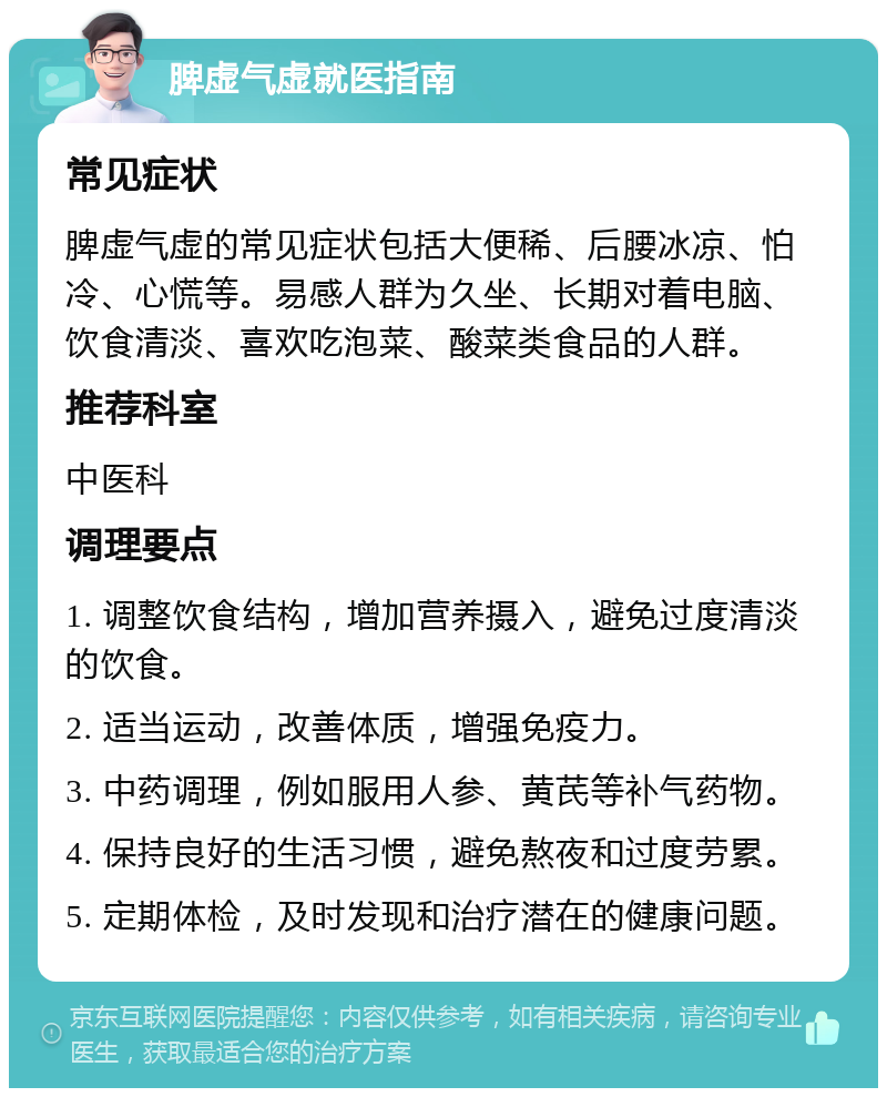 脾虚气虚就医指南 常见症状 脾虚气虚的常见症状包括大便稀、后腰冰凉、怕冷、心慌等。易感人群为久坐、长期对着电脑、饮食清淡、喜欢吃泡菜、酸菜类食品的人群。 推荐科室 中医科 调理要点 1. 调整饮食结构，增加营养摄入，避免过度清淡的饮食。 2. 适当运动，改善体质，增强免疫力。 3. 中药调理，例如服用人参、黄芪等补气药物。 4. 保持良好的生活习惯，避免熬夜和过度劳累。 5. 定期体检，及时发现和治疗潜在的健康问题。