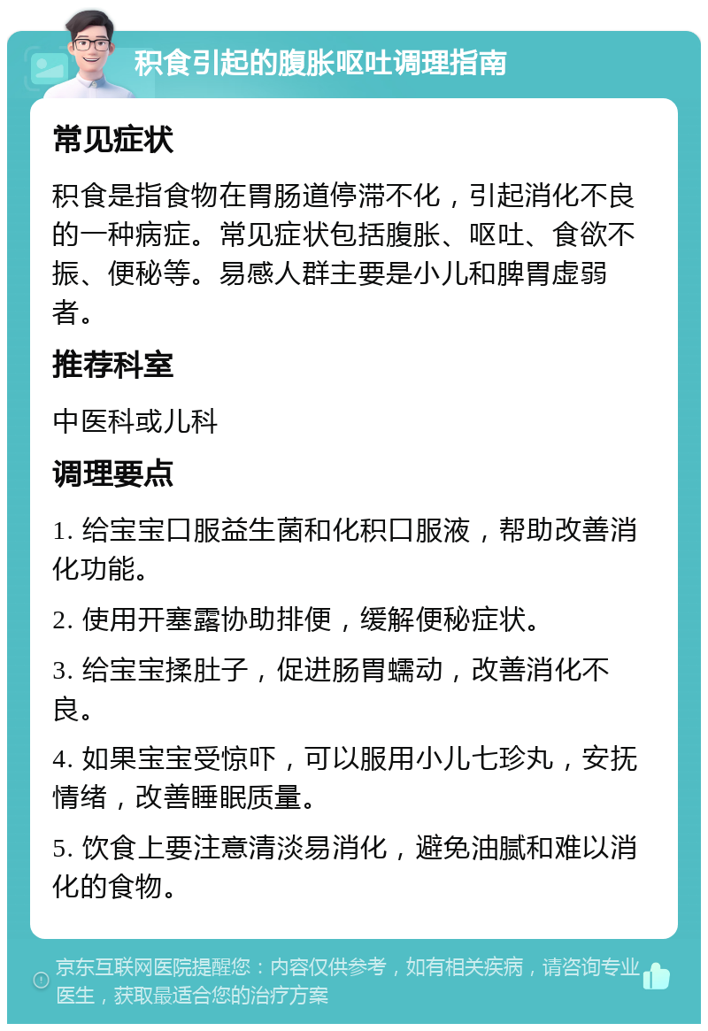 积食引起的腹胀呕吐调理指南 常见症状 积食是指食物在胃肠道停滞不化，引起消化不良的一种病症。常见症状包括腹胀、呕吐、食欲不振、便秘等。易感人群主要是小儿和脾胃虚弱者。 推荐科室 中医科或儿科 调理要点 1. 给宝宝口服益生菌和化积口服液，帮助改善消化功能。 2. 使用开塞露协助排便，缓解便秘症状。 3. 给宝宝揉肚子，促进肠胃蠕动，改善消化不良。 4. 如果宝宝受惊吓，可以服用小儿七珍丸，安抚情绪，改善睡眠质量。 5. 饮食上要注意清淡易消化，避免油腻和难以消化的食物。