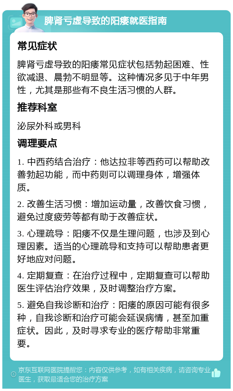 脾肾亏虚导致的阳痿就医指南 常见症状 脾肾亏虚导致的阳痿常见症状包括勃起困难、性欲减退、晨勃不明显等。这种情况多见于中年男性，尤其是那些有不良生活习惯的人群。 推荐科室 泌尿外科或男科 调理要点 1. 中西药结合治疗：他达拉非等西药可以帮助改善勃起功能，而中药则可以调理身体，增强体质。 2. 改善生活习惯：增加运动量，改善饮食习惯，避免过度疲劳等都有助于改善症状。 3. 心理疏导：阳痿不仅是生理问题，也涉及到心理因素。适当的心理疏导和支持可以帮助患者更好地应对问题。 4. 定期复查：在治疗过程中，定期复查可以帮助医生评估治疗效果，及时调整治疗方案。 5. 避免自我诊断和治疗：阳痿的原因可能有很多种，自我诊断和治疗可能会延误病情，甚至加重症状。因此，及时寻求专业的医疗帮助非常重要。