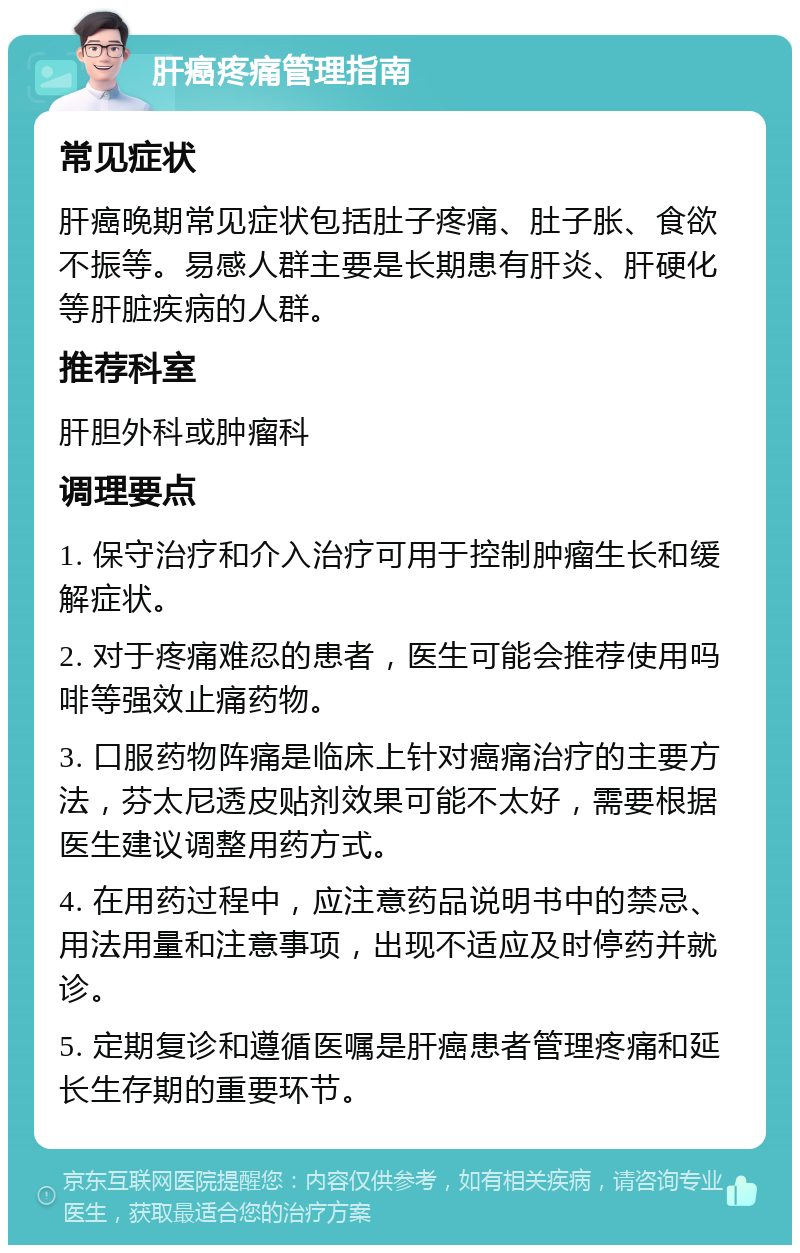 肝癌疼痛管理指南 常见症状 肝癌晚期常见症状包括肚子疼痛、肚子胀、食欲不振等。易感人群主要是长期患有肝炎、肝硬化等肝脏疾病的人群。 推荐科室 肝胆外科或肿瘤科 调理要点 1. 保守治疗和介入治疗可用于控制肿瘤生长和缓解症状。 2. 对于疼痛难忍的患者，医生可能会推荐使用吗啡等强效止痛药物。 3. 口服药物阵痛是临床上针对癌痛治疗的主要方法，芬太尼透皮贴剂效果可能不太好，需要根据医生建议调整用药方式。 4. 在用药过程中，应注意药品说明书中的禁忌、用法用量和注意事项，出现不适应及时停药并就诊。 5. 定期复诊和遵循医嘱是肝癌患者管理疼痛和延长生存期的重要环节。