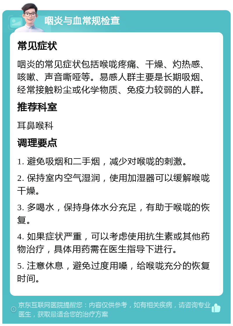 咽炎与血常规检查 常见症状 咽炎的常见症状包括喉咙疼痛、干燥、灼热感、咳嗽、声音嘶哑等。易感人群主要是长期吸烟、经常接触粉尘或化学物质、免疫力较弱的人群。 推荐科室 耳鼻喉科 调理要点 1. 避免吸烟和二手烟，减少对喉咙的刺激。 2. 保持室内空气湿润，使用加湿器可以缓解喉咙干燥。 3. 多喝水，保持身体水分充足，有助于喉咙的恢复。 4. 如果症状严重，可以考虑使用抗生素或其他药物治疗，具体用药需在医生指导下进行。 5. 注意休息，避免过度用嗓，给喉咙充分的恢复时间。