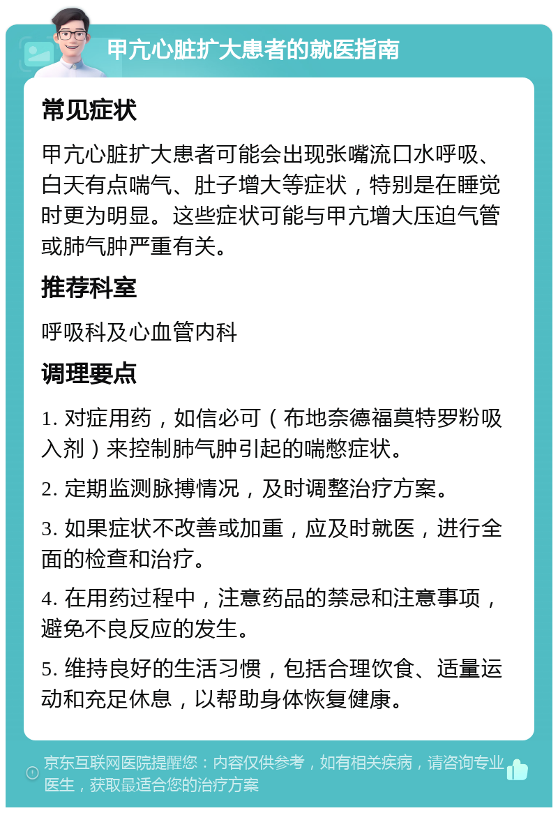 甲亢心脏扩大患者的就医指南 常见症状 甲亢心脏扩大患者可能会出现张嘴流口水呼吸、白天有点喘气、肚子增大等症状，特别是在睡觉时更为明显。这些症状可能与甲亢增大压迫气管或肺气肿严重有关。 推荐科室 呼吸科及心血管内科 调理要点 1. 对症用药，如信必可（布地奈德福莫特罗粉吸入剂）来控制肺气肿引起的喘憋症状。 2. 定期监测脉搏情况，及时调整治疗方案。 3. 如果症状不改善或加重，应及时就医，进行全面的检查和治疗。 4. 在用药过程中，注意药品的禁忌和注意事项，避免不良反应的发生。 5. 维持良好的生活习惯，包括合理饮食、适量运动和充足休息，以帮助身体恢复健康。