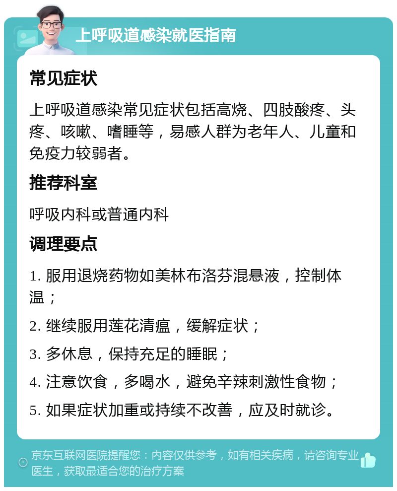 上呼吸道感染就医指南 常见症状 上呼吸道感染常见症状包括高烧、四肢酸疼、头疼、咳嗽、嗜睡等，易感人群为老年人、儿童和免疫力较弱者。 推荐科室 呼吸内科或普通内科 调理要点 1. 服用退烧药物如美林布洛芬混悬液，控制体温； 2. 继续服用莲花清瘟，缓解症状； 3. 多休息，保持充足的睡眠； 4. 注意饮食，多喝水，避免辛辣刺激性食物； 5. 如果症状加重或持续不改善，应及时就诊。