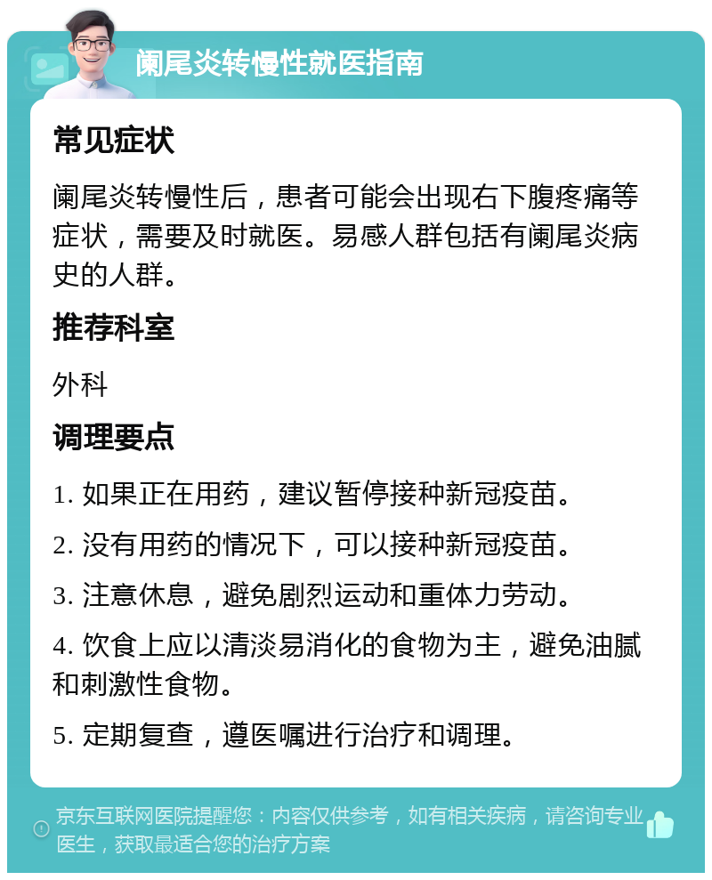 阑尾炎转慢性就医指南 常见症状 阑尾炎转慢性后，患者可能会出现右下腹疼痛等症状，需要及时就医。易感人群包括有阑尾炎病史的人群。 推荐科室 外科 调理要点 1. 如果正在用药，建议暂停接种新冠疫苗。 2. 没有用药的情况下，可以接种新冠疫苗。 3. 注意休息，避免剧烈运动和重体力劳动。 4. 饮食上应以清淡易消化的食物为主，避免油腻和刺激性食物。 5. 定期复查，遵医嘱进行治疗和调理。