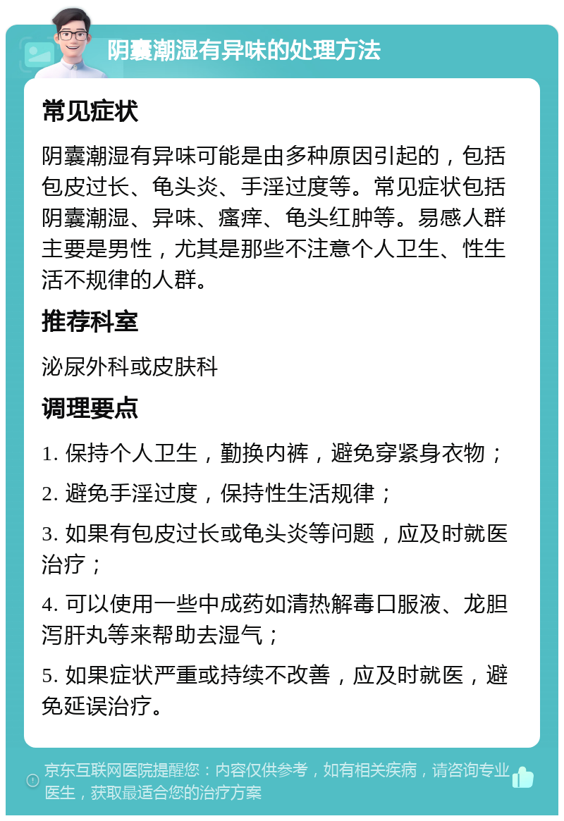 阴囊潮湿有异味的处理方法 常见症状 阴囊潮湿有异味可能是由多种原因引起的，包括包皮过长、龟头炎、手淫过度等。常见症状包括阴囊潮湿、异味、瘙痒、龟头红肿等。易感人群主要是男性，尤其是那些不注意个人卫生、性生活不规律的人群。 推荐科室 泌尿外科或皮肤科 调理要点 1. 保持个人卫生，勤换内裤，避免穿紧身衣物； 2. 避免手淫过度，保持性生活规律； 3. 如果有包皮过长或龟头炎等问题，应及时就医治疗； 4. 可以使用一些中成药如清热解毒口服液、龙胆泻肝丸等来帮助去湿气； 5. 如果症状严重或持续不改善，应及时就医，避免延误治疗。