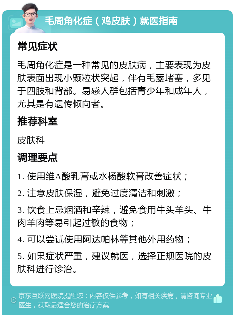 毛周角化症（鸡皮肤）就医指南 常见症状 毛周角化症是一种常见的皮肤病，主要表现为皮肤表面出现小颗粒状突起，伴有毛囊堵塞，多见于四肢和背部。易感人群包括青少年和成年人，尤其是有遗传倾向者。 推荐科室 皮肤科 调理要点 1. 使用维A酸乳膏或水杨酸软膏改善症状； 2. 注意皮肤保湿，避免过度清洁和刺激； 3. 饮食上忌烟酒和辛辣，避免食用牛头羊头、牛肉羊肉等易引起过敏的食物； 4. 可以尝试使用阿达帕林等其他外用药物； 5. 如果症状严重，建议就医，选择正规医院的皮肤科进行诊治。