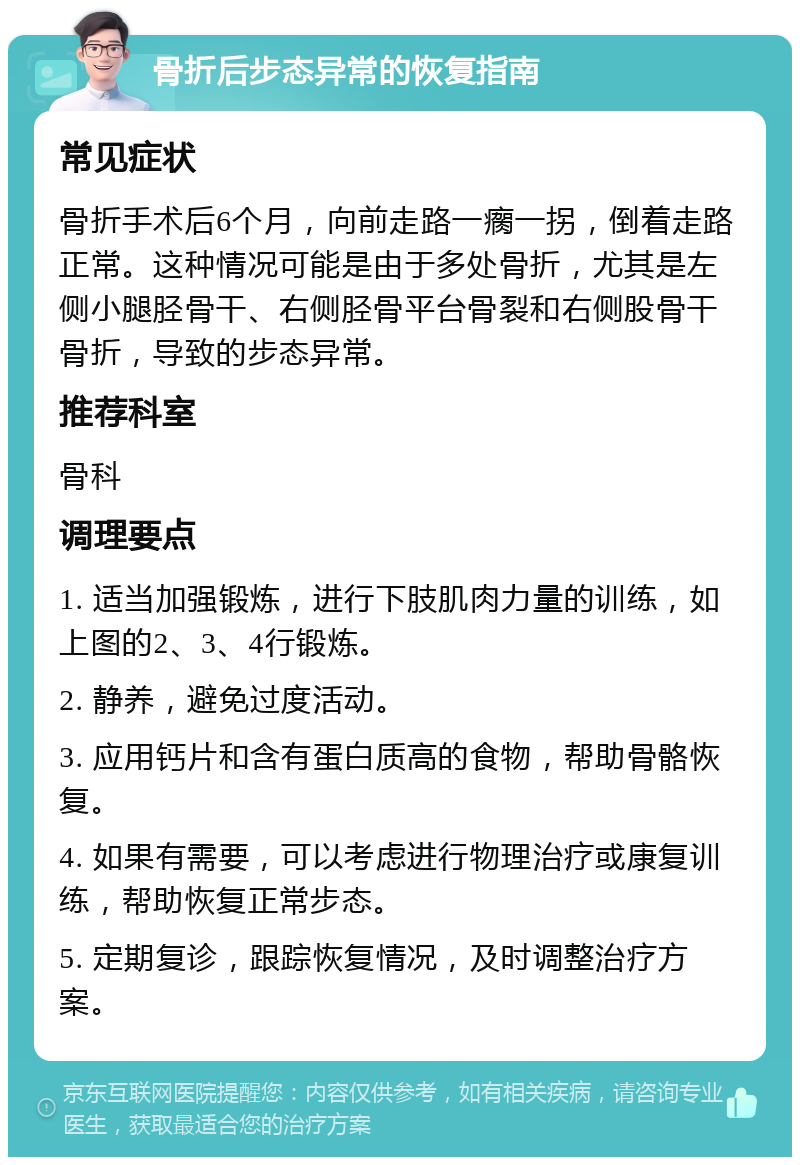 骨折后步态异常的恢复指南 常见症状 骨折手术后6个月，向前走路一瘸一拐，倒着走路正常。这种情况可能是由于多处骨折，尤其是左侧小腿胫骨干、右侧胫骨平台骨裂和右侧股骨干骨折，导致的步态异常。 推荐科室 骨科 调理要点 1. 适当加强锻炼，进行下肢肌肉力量的训练，如上图的2、3、4行锻炼。 2. 静养，避免过度活动。 3. 应用钙片和含有蛋白质高的食物，帮助骨骼恢复。 4. 如果有需要，可以考虑进行物理治疗或康复训练，帮助恢复正常步态。 5. 定期复诊，跟踪恢复情况，及时调整治疗方案。