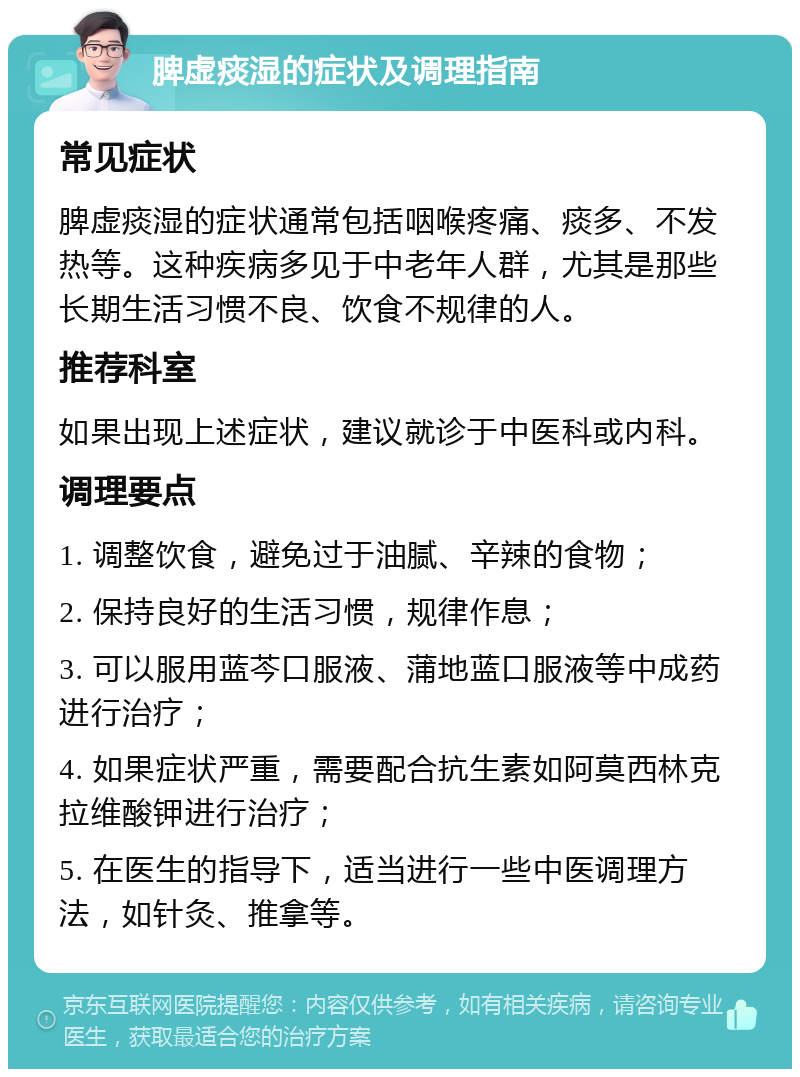 脾虚痰湿的症状及调理指南 常见症状 脾虚痰湿的症状通常包括咽喉疼痛、痰多、不发热等。这种疾病多见于中老年人群，尤其是那些长期生活习惯不良、饮食不规律的人。 推荐科室 如果出现上述症状，建议就诊于中医科或内科。 调理要点 1. 调整饮食，避免过于油腻、辛辣的食物； 2. 保持良好的生活习惯，规律作息； 3. 可以服用蓝芩口服液、蒲地蓝口服液等中成药进行治疗； 4. 如果症状严重，需要配合抗生素如阿莫西林克拉维酸钾进行治疗； 5. 在医生的指导下，适当进行一些中医调理方法，如针灸、推拿等。