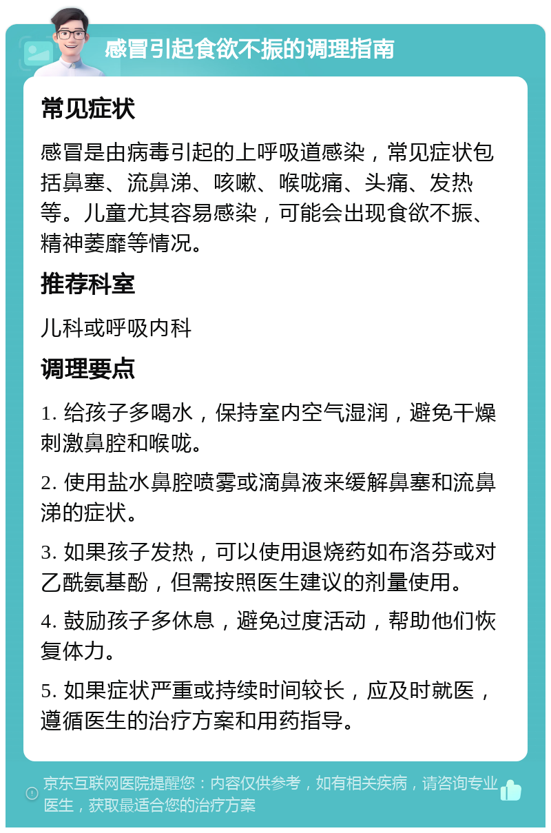 感冒引起食欲不振的调理指南 常见症状 感冒是由病毒引起的上呼吸道感染，常见症状包括鼻塞、流鼻涕、咳嗽、喉咙痛、头痛、发热等。儿童尤其容易感染，可能会出现食欲不振、精神萎靡等情况。 推荐科室 儿科或呼吸内科 调理要点 1. 给孩子多喝水，保持室内空气湿润，避免干燥刺激鼻腔和喉咙。 2. 使用盐水鼻腔喷雾或滴鼻液来缓解鼻塞和流鼻涕的症状。 3. 如果孩子发热，可以使用退烧药如布洛芬或对乙酰氨基酚，但需按照医生建议的剂量使用。 4. 鼓励孩子多休息，避免过度活动，帮助他们恢复体力。 5. 如果症状严重或持续时间较长，应及时就医，遵循医生的治疗方案和用药指导。