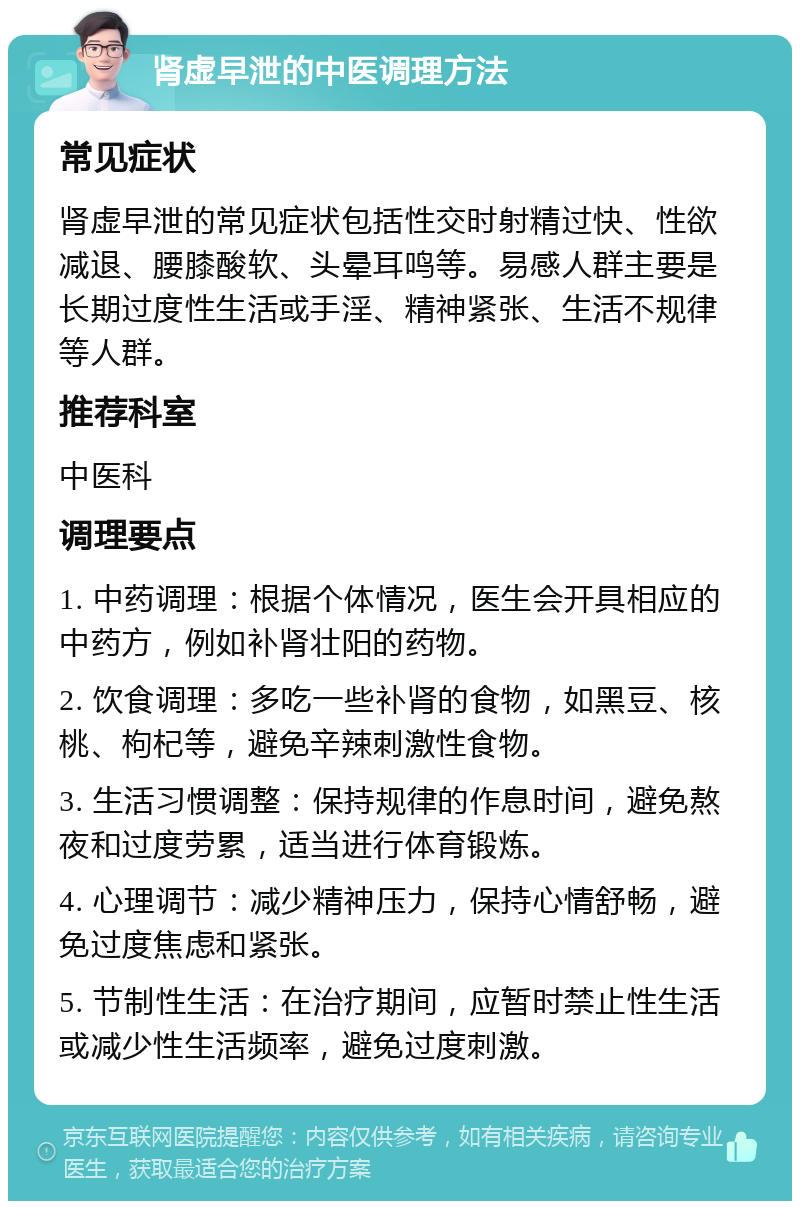 肾虚早泄的中医调理方法 常见症状 肾虚早泄的常见症状包括性交时射精过快、性欲减退、腰膝酸软、头晕耳鸣等。易感人群主要是长期过度性生活或手淫、精神紧张、生活不规律等人群。 推荐科室 中医科 调理要点 1. 中药调理：根据个体情况，医生会开具相应的中药方，例如补肾壮阳的药物。 2. 饮食调理：多吃一些补肾的食物，如黑豆、核桃、枸杞等，避免辛辣刺激性食物。 3. 生活习惯调整：保持规律的作息时间，避免熬夜和过度劳累，适当进行体育锻炼。 4. 心理调节：减少精神压力，保持心情舒畅，避免过度焦虑和紧张。 5. 节制性生活：在治疗期间，应暂时禁止性生活或减少性生活频率，避免过度刺激。