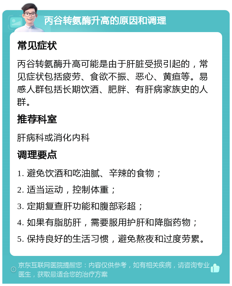 丙谷转氨酶升高的原因和调理 常见症状 丙谷转氨酶升高可能是由于肝脏受损引起的，常见症状包括疲劳、食欲不振、恶心、黄疸等。易感人群包括长期饮酒、肥胖、有肝病家族史的人群。 推荐科室 肝病科或消化内科 调理要点 1. 避免饮酒和吃油腻、辛辣的食物； 2. 适当运动，控制体重； 3. 定期复查肝功能和腹部彩超； 4. 如果有脂肪肝，需要服用护肝和降脂药物； 5. 保持良好的生活习惯，避免熬夜和过度劳累。