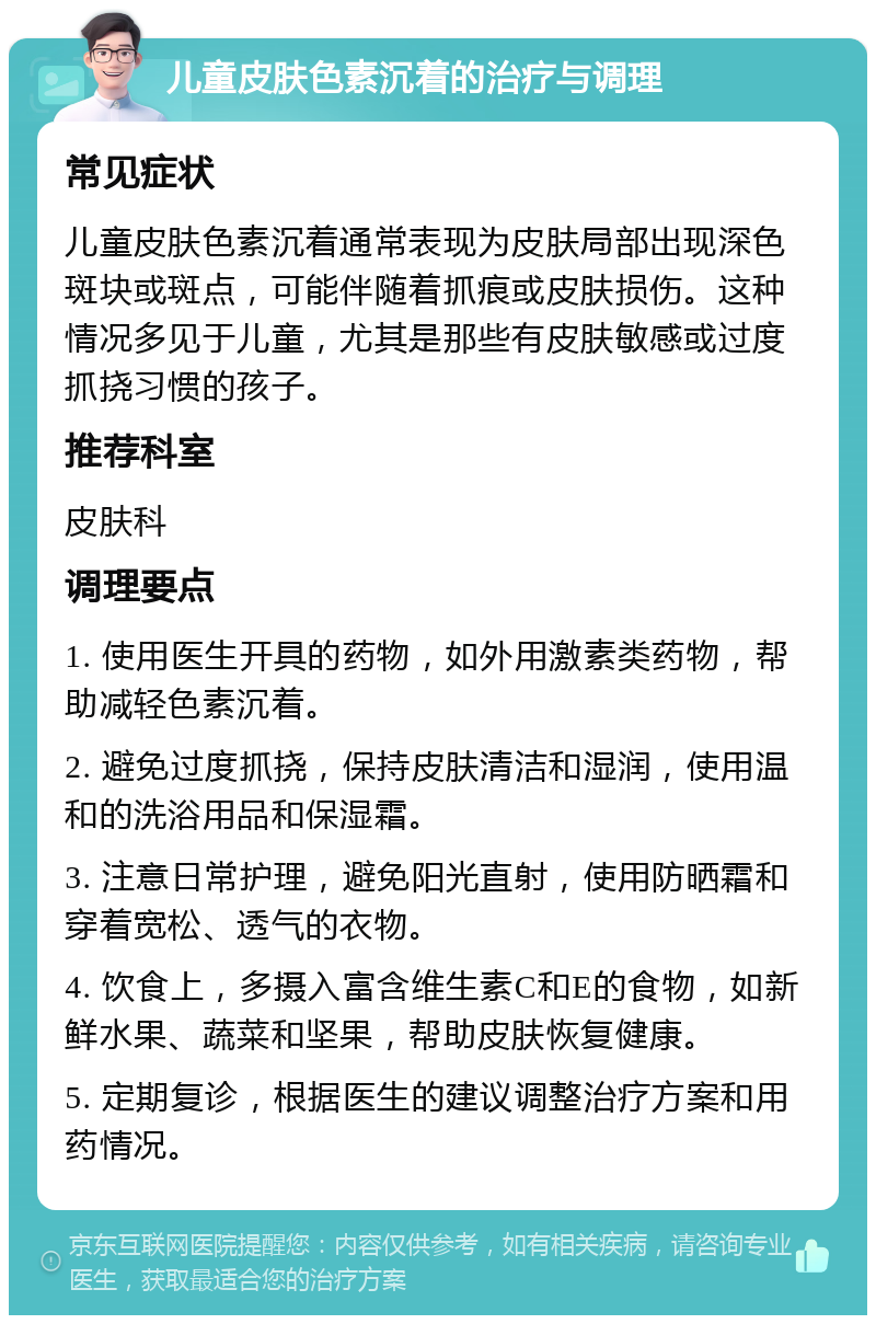 儿童皮肤色素沉着的治疗与调理 常见症状 儿童皮肤色素沉着通常表现为皮肤局部出现深色斑块或斑点，可能伴随着抓痕或皮肤损伤。这种情况多见于儿童，尤其是那些有皮肤敏感或过度抓挠习惯的孩子。 推荐科室 皮肤科 调理要点 1. 使用医生开具的药物，如外用激素类药物，帮助减轻色素沉着。 2. 避免过度抓挠，保持皮肤清洁和湿润，使用温和的洗浴用品和保湿霜。 3. 注意日常护理，避免阳光直射，使用防晒霜和穿着宽松、透气的衣物。 4. 饮食上，多摄入富含维生素C和E的食物，如新鲜水果、蔬菜和坚果，帮助皮肤恢复健康。 5. 定期复诊，根据医生的建议调整治疗方案和用药情况。