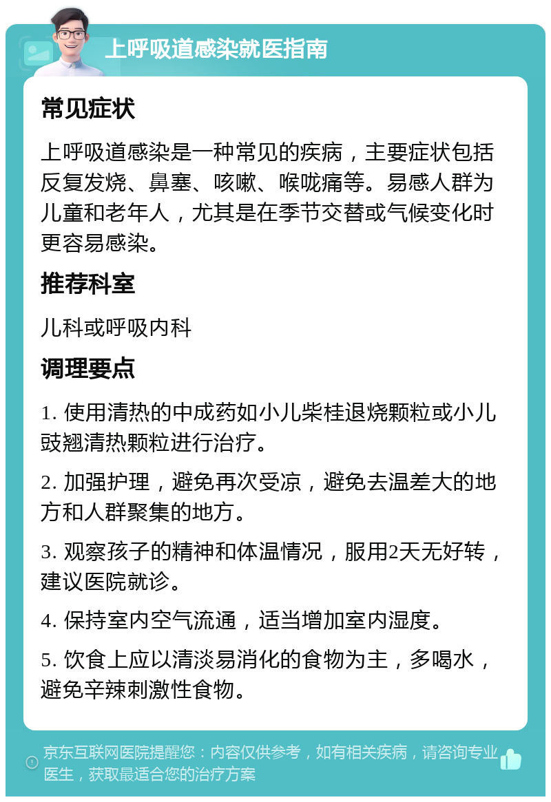 上呼吸道感染就医指南 常见症状 上呼吸道感染是一种常见的疾病，主要症状包括反复发烧、鼻塞、咳嗽、喉咙痛等。易感人群为儿童和老年人，尤其是在季节交替或气候变化时更容易感染。 推荐科室 儿科或呼吸内科 调理要点 1. 使用清热的中成药如小儿柴桂退烧颗粒或小儿豉翘清热颗粒进行治疗。 2. 加强护理，避免再次受凉，避免去温差大的地方和人群聚集的地方。 3. 观察孩子的精神和体温情况，服用2天无好转，建议医院就诊。 4. 保持室内空气流通，适当增加室内湿度。 5. 饮食上应以清淡易消化的食物为主，多喝水，避免辛辣刺激性食物。