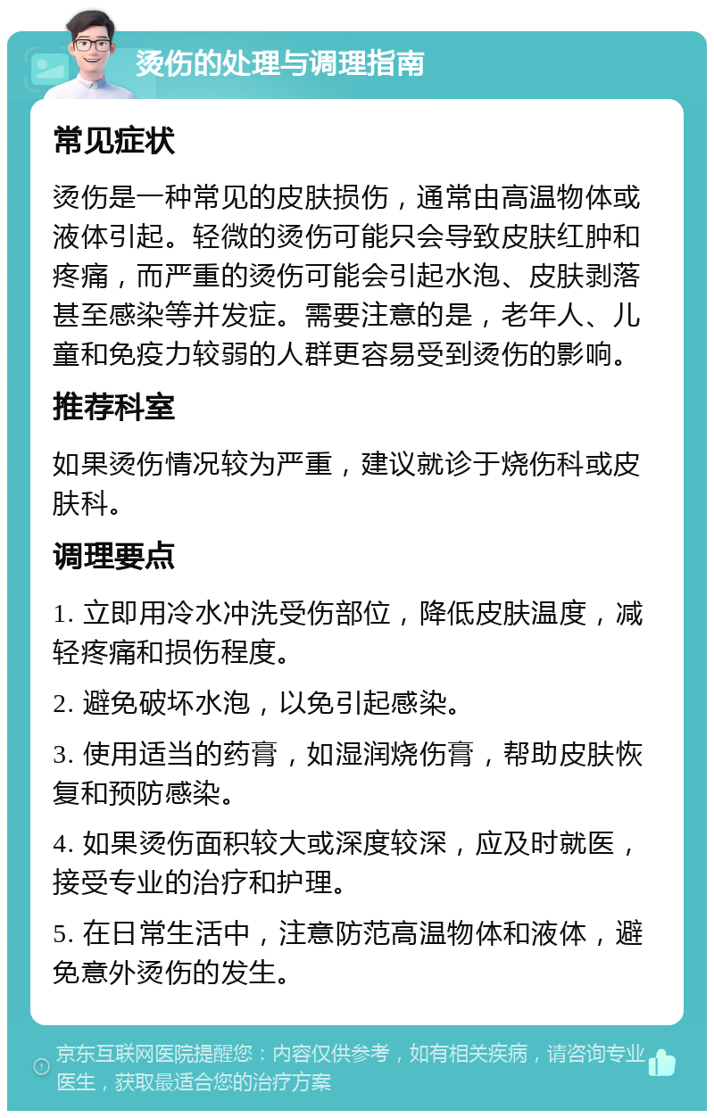 烫伤的处理与调理指南 常见症状 烫伤是一种常见的皮肤损伤，通常由高温物体或液体引起。轻微的烫伤可能只会导致皮肤红肿和疼痛，而严重的烫伤可能会引起水泡、皮肤剥落甚至感染等并发症。需要注意的是，老年人、儿童和免疫力较弱的人群更容易受到烫伤的影响。 推荐科室 如果烫伤情况较为严重，建议就诊于烧伤科或皮肤科。 调理要点 1. 立即用冷水冲洗受伤部位，降低皮肤温度，减轻疼痛和损伤程度。 2. 避免破坏水泡，以免引起感染。 3. 使用适当的药膏，如湿润烧伤膏，帮助皮肤恢复和预防感染。 4. 如果烫伤面积较大或深度较深，应及时就医，接受专业的治疗和护理。 5. 在日常生活中，注意防范高温物体和液体，避免意外烫伤的发生。