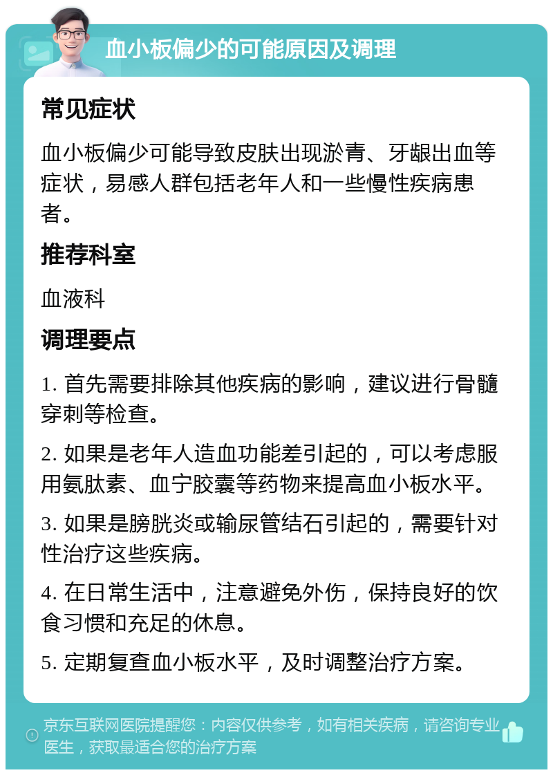 血小板偏少的可能原因及调理 常见症状 血小板偏少可能导致皮肤出现淤青、牙龈出血等症状，易感人群包括老年人和一些慢性疾病患者。 推荐科室 血液科 调理要点 1. 首先需要排除其他疾病的影响，建议进行骨髓穿刺等检查。 2. 如果是老年人造血功能差引起的，可以考虑服用氨肽素、血宁胶囊等药物来提高血小板水平。 3. 如果是膀胱炎或输尿管结石引起的，需要针对性治疗这些疾病。 4. 在日常生活中，注意避免外伤，保持良好的饮食习惯和充足的休息。 5. 定期复查血小板水平，及时调整治疗方案。