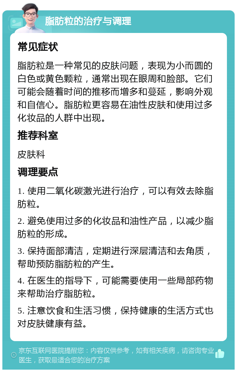 脂肪粒的治疗与调理 常见症状 脂肪粒是一种常见的皮肤问题，表现为小而圆的白色或黄色颗粒，通常出现在眼周和脸部。它们可能会随着时间的推移而增多和蔓延，影响外观和自信心。脂肪粒更容易在油性皮肤和使用过多化妆品的人群中出现。 推荐科室 皮肤科 调理要点 1. 使用二氧化碳激光进行治疗，可以有效去除脂肪粒。 2. 避免使用过多的化妆品和油性产品，以减少脂肪粒的形成。 3. 保持面部清洁，定期进行深层清洁和去角质，帮助预防脂肪粒的产生。 4. 在医生的指导下，可能需要使用一些局部药物来帮助治疗脂肪粒。 5. 注意饮食和生活习惯，保持健康的生活方式也对皮肤健康有益。