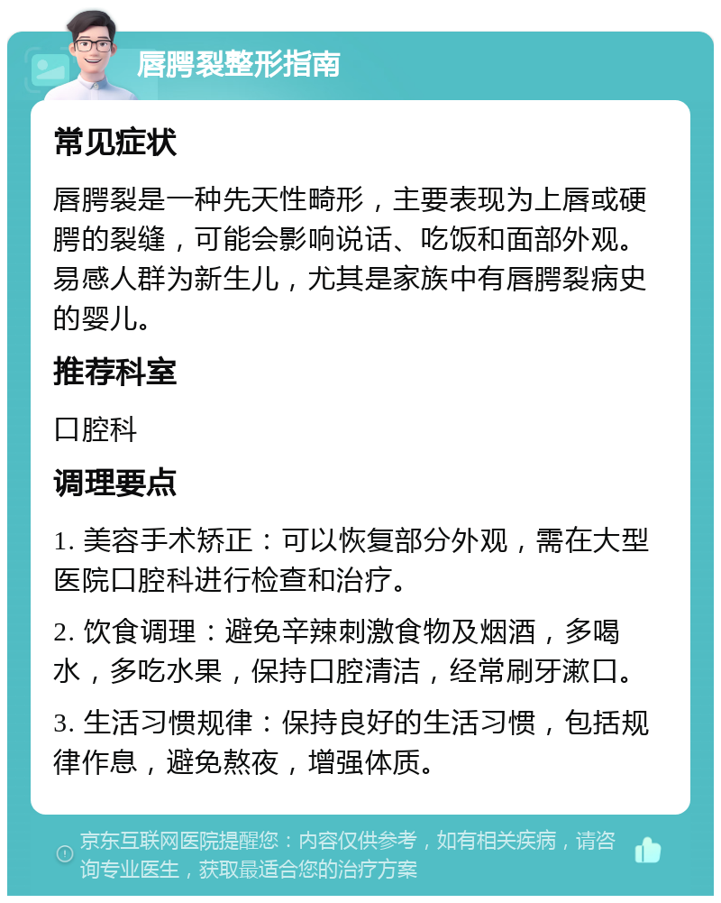 唇腭裂整形指南 常见症状 唇腭裂是一种先天性畸形，主要表现为上唇或硬腭的裂缝，可能会影响说话、吃饭和面部外观。易感人群为新生儿，尤其是家族中有唇腭裂病史的婴儿。 推荐科室 口腔科 调理要点 1. 美容手术矫正：可以恢复部分外观，需在大型医院口腔科进行检查和治疗。 2. 饮食调理：避免辛辣刺激食物及烟酒，多喝水，多吃水果，保持口腔清洁，经常刷牙漱口。 3. 生活习惯规律：保持良好的生活习惯，包括规律作息，避免熬夜，增强体质。